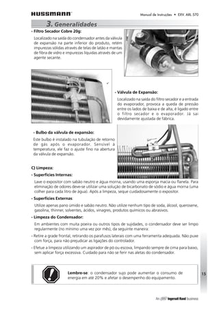 Manual de Instruções • EXV. ARL 570 
- Filtro Secador Cobre 20g: 
Localizado na saída do condensador antes da válvula 
de expansão na parte inferior do produto, retém 
impurezas sólidas através de telas de latão e mantas 
de fibra de vidro e impurezas líquidas através de um 
agente secante. 
- Válvula de Expansão: 
Localizado na saída do filtro secador e a entrada 
do evaporador, provoca a queda de pressão 
entre os lados de baixa e de alta, é ligado entre 
o filtro secador e o evaporador. Já sai 
devidamente ajustada de fábrica. 
- Bulbo da válvula de expansão: 
Este bulbo é instalado na tubulação de retorno 
de gás após o evaporador. Sensível à 
temperatura, ele faz o ajuste fino na abertura 
da válvula de expansão. 
C) Limpeza: 
- Superfícies Internas: 
Lave o expositor com sabão neutro e água morna, usando uma esponja macia ou flanela. Para 
eliminação de odores deve-se utilizar uma solução de bicarbonato de sódio e água morna (uma 
colher para cada litro de água). Após a limpeza, seque cuidadosamente o expositor. 
- Superfícies Externas: 
Utilize apenas pano úmido e sabão neutro. Não utilize nenhum tipo de soda, álcool, querosene, 
gasolina, thinner, solventes, ácidos, vinagres, produtos químicos ou abrasivos. 
- Limpeza do Condensador: 
Em ambientes com muita poeira ou outros tipos de sujidades, o condensador deve ser limpo 
regularmente (no mínimo uma vez por mês), da seguinte maneira: 
- Retire a grade frontal, retirando os parafusos laterais com uma ferramenta adequada. Não puxe 
com força, para não prejudicar as ligações do controlador. 
- Efetue a limpeza utilizando um aspirador de pó ou escova, limpando sempre de cima para baixo, 
sem aplicar força excessiva. Cuidado para não se ferir nas aletas do condensador. 
Lembre-se: o condensador sujo pode aumentar o consumo de 
energia em até 20% e afetar o desempenho do equipamento. 
15 
3. Generalidades 
 