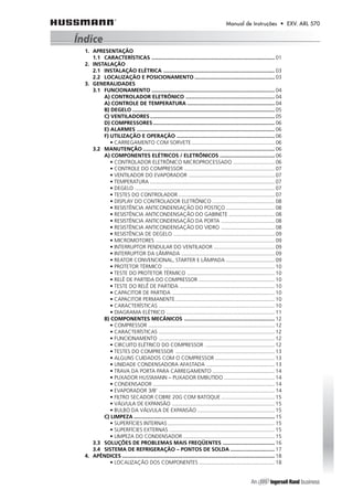 Manual de Instruções • EXV. ARL 570 
1. APRESENTAÇÃO 
1.1 CARACTERÍSTICAS ................................................................................... 01 
2. INSTALAÇÃO 
2.1 INSTALAÇÃO ELÉTRICA ........................................................................... 03 
2.2 LOCALIZAÇÃO E POSICIONAMENTO ...................................................... 03 
3. GENERALIDADES 
3.1 FUNCIONAMENTO ................................................................................... 04 
A) CONTROLADOR ELETRÔNICO ............................................................ 04 
A) CONTROLE DE TEMPERATURA ........................................................... 04 
B) DEGELO ................................................................................................ 05 
C) VENTILADORES .................................................................................... 05 
D) COMPRESSORES.................................................................................. 06 
E) ALARMES ............................................................................................. 06 
F) UTILIZAÇÃO E OPERAÇÃO .................................................................. 06 
• CARREGAMENTO COM SORVETE ........................................................ 06 
3.2 MANUTENÇÃO......................................................................................... 06 
A) COMPONENTES ELÉTRICOS / ELETRÔNICOS ..................................... 06 
• CONTROLADOR ELETRÔNICO MICROPROCESSADO ............................ 06 
• CONTROLE DO COMPRESSOR ............................................................. 07 
• VENTILADOR DO EVAPORADOR .......................................................... 07 
• TEMPERATURA .................................................................................... 07 
• DEGELO .............................................................................................. 07 
• TESTES DO CONTROLADOR ................................................................. 07 
• DISPLAY DO CONTROLADOR ELETRÔNICO .......................................... 08 
• RESISTÊNCIA ANTICONDENSAÇÃO DO POSTIÇO ................................. 08 
• RESISTÊNCIA ANTICONDENSAÇÃO DO GABINETE ............................... 08 
• RESISTÊNCIA ANTICONDENSAÇÃO DA PORTA .................................... 08 
• RESISTÊNCIA ANTICONDENSAÇÃO DO VIDRO .................................... 08 
• RESISTÊNCIA DE DEGELO .................................................................... 09 
• MICROMOTORES ................................................................................ 09 
• INTERRUPTOR PENDULAR DO VENTILADOR ......................................... 09 
• INTERRUPTOR DA LÂMPADA ............................................................... 09 
• REATOR CONVENCIONAL, STARTER E LÂMPADA ................................. 09 
• PROTETOR TÉRMICO ........................................................................... 10 
• TESTE DO PROTETOR TÉRMICO ........................................................... 10 
• RELÊ DE PARTIDA DO COMPRESSOR ................................................... 10 
• TESTE DO RELÊ DE PARTIDA ................................................................ 10 
• CAPACITOR DE PARTIDA ..................................................................... 10 
• CAPACITOR PERMANENTE................................................................... 10 
• CARACTERÍSTICAS .............................................................................. 10 
• DIAGRAMA ELÉTRICO ......................................................................... 11 
B) COMPONENTES MECÂNICOS ............................................................. 12 
• COMPRESSOR ..................................................................................... 12 
• CARACTERÍSTICAS .............................................................................. 12 
• FUNCIONAMENTO .............................................................................. 12 
• CIRCUITO ELÉTRICO DO COMPRESSOR ............................................... 12 
• TESTES DO COMPRESSOR ................................................................... 13 
• ALGUNS CUIDADOS COM O COMPRESSOR ........................................ 13 
• UNIDADE CONDENSADORA AFASTADA .............................................. 13 
• TRAVA DA PORTA PARA CARREGAMENTO .......................................... 14 
• PUXADOR HUSSMANN – PUXADOR EMBUTIDO .................................. 14 
• CONDENSADOR .................................................................................. 14 
• EVAPORADOR 3/8’ .............................................................................. 14 
• FILTRO SECADOR COBRE 20G COM BATOQUE .................................... 15 
• VÁLVULA DE EXPANSÃO ..................................................................... 15 
• BULBO DA VÁLVULA DE EXPANSÃO .................................................... 15 
C) LIMPEZA ............................................................................................... 15 
• SUPERFÍCIES INTERNAS ........................................................................ 15 
• SUPERFÍCIES EXTERNAS ....................................................................... 15 
• LIMPEZA DO CONDENSADOR .............................................................. 15 
3.3 SOLUÇÕES DE PROBLEMAS MAIS FREQÜENTES ................................... 16 
3.4 SISTEMA DE REFRIGERAÇÃO – PONTOS DE SOLDA .............................. 17 
4. APÊNDICES ....................................................................................................... 18 
• LOCALIZAÇÃO DOS COMPONENTES ................................................... 18 
Índice 
 