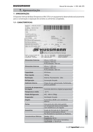 Manual de Instruções • EXV. ARL 570 
1 - APRESENTAÇÃO: 
O Expositor Vertical de Baixa Temperatura ARL 570 é um equipamento desenvolvido exclusivamente 
para a conservação e exposição de sorvetes ou alimentos congelados. 
1.1 - CARACTERÍSTICAS: 
01 
1. Apresentação 
Dimensões Externas Altura: 2.070 mm 
Largura: 720 mm 
Profundidade: 750 mm 
Dimensões Internas Altura: 1.320 mm 
Largura: 600 mm 
Profundidade: 560 mm 
Capacidade 570 litros 
Peso Líquido 128 Kg 
Iluminação Interna: Fluorescente - 20w 
Refrigeração Convecção forçada 
Gabinete Interno Chapa de aço galvanizada, fosfatizada, 
pintura poliéster 
Controle de temperatura 
de degelo Controle eletrônico digital programável 
Temperatura média - 22 ºC 
Fluído Refrigerante HFC - 404 A (700g) 
Evaporador Ventilação forçada 
Degelo Automático 8h/8h com resistência 
elétrica 
Portas Uma porta de vidro dois painéis: 
um temperado baixa emissividade 
com resistência e um regular 
Acessórios Grade de Entrada de Ar Removível 
Unidade Condensadora Móvel 
Pés Niveladores Ajustáveis ou Rodízios 
Características Elétricas Tensão: 220 V 
Freqüência: 60 Hz 
Compressor: Alternativo hermético 
Capacidade: 3.100 BTU/h 
 