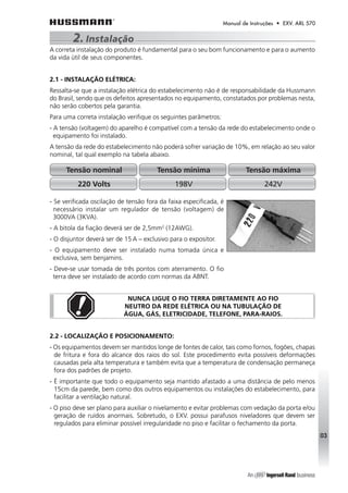 Manual de Instruções • EXV. ARL 570 
2. Instalação 
A correta instalação do produto é fundamental para o seu bom funcionamento e para o aumento 
da vida útil de seus componentes. 
2.1 - INSTALAÇÃO ELÉTRICA: 
Ressalta-se que a instalação elétrica do estabelecimento não é de responsabilidade da Hussmann 
do Brasil, sendo que os defeitos apresentados no equipamento, constatados por problemas nesta, 
não serão cobertos pela garantia. 
Para uma correta instalação verifique os seguintes parâmetros: 
- A tensão (voltagem) do aparelho é compatível com a tensão da rede do estabelecimento onde o 
equipamento foi instalado. 
A tensão da rede do estabelecimento não poderá sofrer variação de 10%, em relação ao seu valor 
nominal, tal qual exemplo na tabela abaixo. 
03 
Tensão nominal Tensão mínima Tensão máxima 
220 Volts 198V 242V 
- Se verificada oscilação de tensão fora da faixa especificada, é 
necessário instalar um regulador de tensão (voltagem) de 
3000VA (3KVA). 
- A bitola da fiação deverá ser de 2,5mm2 (12AWG). 
- O disjuntor deverá ser de 15 A – exclusivo para o expositor. 
- O equipamento deve ser instalado numa tomada única e 
exclusiva, sem benjamins. 
- Deve-se usar tomada de três pontos com aterramento. O fio 
terra deve ser instalado de acordo com normas da ABNT. 
NUNCA LIGUE O FIO TERRA DIRETAMENTE AO FIO 
NEUTRO DA REDE ELÉTRICA OU NA TUBULAÇÃO DE 
ÁGUA, GÁS, ELETRICIDADE, TELEFONE, PARA-RAIOS. 
2.2 - LOCALIZAÇÃO E POSICIONAMENTO: 
- Os equipamentos devem ser mantidos longe de fontes de calor, tais como fornos, fogões, chapas 
de fritura e fora do alcance dos raios do sol. Este procedimento evita possíveis deformações 
causadas pela alta temperatura e também evita que a temperatura de condensação permaneça 
fora dos padrões de projeto. 
- É importante que todo o equipamento seja mantido afastado a uma distância de pelo menos 
15cm da parede, bem como dos outros equipamentos ou instalações do estabelecimento, para 
facilitar a ventilação natural. 
- O piso deve ser plano para auxiliar o nivelamento e evitar problemas com vedação da porta e/ou 
geração de ruídos anormais. Sobretudo, o EXV. possui parafusos niveladores que devem ser 
regulados para eliminar possível irregularidade no piso e facilitar o fechamento da porta. 
 