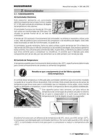 Manual de Instruções • EXV. ARL 570 
3.1 - FUNCIONAMENTO 
A) Controlador Eletrônico 
Este expositor apresenta um controlador 
eletrônico digital da marca Every Control, modelo 
EC 3-190, para controle do compressor, do degelo, 
da temperatura e dos alarmes. 
O controlador funciona com tensão de 12V e por 
isso utiliza um transformador de 220V para 12V 
situado na grande frontal de ar, ao lado do 
controlador. 
A tensão de 12V acionará o funcionamento do controlador, no entanto é necessário utilizar junto 
a este, relês de potência para acionamento do compressor e da resistência de degelo. Estes relês 
estão localizados ao lado do transformador, na grade de ar. 
O controlador, quando necessário, fecha (ou abre) contato a partir de tensão de 12V e libera (ou 
não) tensão de 220V para os relês do compressor ou da resistência de degelo. Este processo apresenta 
baixa corrente, mas suficiente para controle dos relês. A partir disto, o relê fecha (ou abre) o contato 
que envia corrente para o compressor ou resistência. A corrente que é liberada para estes 
componentes tem de ser alta, por isso alimentam-se os relês também com tensão da rede. 
B) Controle de Temperatura: 
A temperatura padrão para funcionamento deste produto é de –22°C, especificamente determinada 
para correto armazenamento de sorvetes ou alimentos congelados. 
Ressalta-se que o equipamento já sai de fábrica ajustado 
nesta temperatura. 
O controle desta temperatura é efetuado pelo controlador eletrônico que se encontra instalado 
na grade de ar na parte inferior do produto. Este controle é feito através das leituras do sensor de 
temperatura que envia sinais para o controlador que os interpreta e toma ações, como manter 
ligado ou desligado o compressor, e assim manter a temperatura dentro do padrão estabelecido. 
Este aparelho possui dois sensores; um para leitura da 
temperatura de conservação do produto (situado no retorno 
do ar para o evaporador) e o outro para controle da 
temperatura de final de degelo situado no evaporador. 
O sistema funciona com um diferencial de temperatura de 3°C, isto é, se o EXV. atingir -22°C, 
o compressor será desligado pelo controlador eletrônico. Por outro lado quando o EXV. atingir 
-19°C, o controlador enviará sinal para partir o compressor e reduzir a temperatura até 
-22°C. 
04 
3. Generalidades 
Sensor de temperatura situado no evaporador 
Sensor de temperatura de conservação do produto 
 