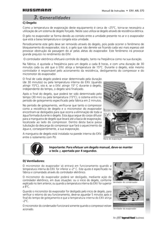 Manual de Instruções • EXV. ARL 570 
3. Generalidades 
C) Degelo: 
Como a temperatura de evaporação deste equipamento é cerca de –25°C, torna-se necessário a 
utilização de um sistema de degelo forçado. Neste caso utiliza-se degelo através de resistência elétrica. 
O gelo no evaporador se forma devido ao contato entre a umidade presente no ar e o evaporador 
que está a baixa temperatura e congela esta umidade. 
Periodicamente este gelo deve ser removido através do degelo, pois pode ocorrer o fenômeno de 
bloqueamento do evaporador, isto é, o gelo que não derrete vai ficando cada vez mais espesso até 
provocar obstrução da passagem do ar pelas aletas do evaporador. Este fenômeno irá provocar 
grande prejuízo no rendimento do EXV. 
O controlador eletrônico efetuará controle do degelo, tanto na freqüência como na sua duração. 
Na fábrica, é ajustada a freqüência para um degelo a cada 8 horas, e com uma duração de 30 
minutos cada ou até que o EXV. atinja a temperatura de 15°C. Durante o degelo, este mesmo 
controlador é responsável pelo acionamento da resistência, desligamento do compressor e do 
micromotor do evaporador. 
O final de cada degelo poderá estar determinado pela duração 
(de 30 minutos) ou pela temperatura interna do EXV. (quando 
atingir 15°C), isto é, se o EXV. atingir 15° C durante o degelo, 
independente do tempo, o degelo será finalizado. 
Após o final do degelo, que poderá ter sido determinado pelo 
tempo (30 min) ou pela temperatura (15°C), o sistema entra no 
período de gotejamento especificado pela fábrica em 2 minutos. 
No período de gotejamento, verifica-se que tanto o compressor 
como a resistência de degelo e o micromotor do evaporador 
encontram-se desligados para que ocorra a eliminação de toda a 
água formada durante o degelo. Esta água segue do corpo difusor 
para a mangueira de degelo que levará até a bacia de evaporação, 
localizada ao lado do compressor. Dentro desta bacia passa 
tubulação da descarga do compressor que fará o aquecimento da 
água e, conseqüentemente, a sua evaporação. 
A mangueira de degelo está instalada na parede interna do EXV. 
entre o isolamento com PU. 
Importante: Para efetuar um degelo manual, deve-se manter 
a tecla apertada por 4 segundos. 
D) Ventiladores: 
O micromotor do evaporador só entrará em funcionamento quando a 
temperatura interna do EXV. for inferior a -2° C. Este ajuste é especificado na 
fábrica e comandado através do controlador eletrônico. 
O micromotor do evaporador poderá ser desligado, mediante ação do 
controlador eletrônico, em duas situações: ou o início do degelo, conforme 
explicado no item anterior, ou quando a temperatura interna do EXV. for superior 
a 8°C. 
Quando o micromotor do evaporador for desligado pelo início de degelo, para 
verificar o retorno do seu funcionamento, deve-se aguardar 5 minutos após o 
final do tempo de gotejamento e que a temperatura interna do EXV atinja 
-2°C. 
O micromotor do condensador funcionará somente quando o compressor estiver 
acionado. 
05 
Resistência do evaporador 
Bacia de evaporação 
Ventilador do condensador 
Ventilador do evaporador 
 