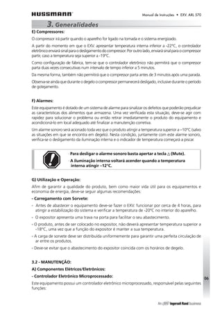 Manual de Instruções • EXV. ARL 570 
E) Compressores: 
O compressor irá partir quando o aparelho for ligado na tomada e o sistema energizado. 
A partir do momento em que o EXV. apresentar temperatura interna inferior a -22°C, o controlador 
eletrônico enviará sinal para o desligamento do compressor. Por outro lado, enviará sinal para o compressor 
partir, caso a temperatura seja superior a -19°C. 
Como configuração de fábrica, tem-se que o controlador eletrônico não permitirá que o compressor 
parta duas vezes consecutivas num intervalo de tempo inferior a 5 minutos. 
Da mesma forma, também não permitirá que o compressor parta antes de 3 minutos após uma parada. 
Observa-se ainda que durante o degelo o compressor permanecerá desligado, inclusive durante o período 
de gotejamento. 
F) Alarmes: 
Este equipamento é dotado de um sistema de alarme para sinalizar os defeitos que poderão prejudicar 
as características dos alimentos que armazena. Uma vez verificada esta situação, deve-se agir com 
rapidez para solucionar o problema ou então retirar imediatamente o produto do equipamento e 
acondicioná-lo em local adequado até finalizar a manutenção corretiva. 
Um alarme sonoro será acionado toda vez que o produto atingir a temperatura superior a –10°C (salvo 
as situações em que se encontra em degelo). Nesta condição, juntamente com este alarme sonoro, 
verifica-se o desligamento da iluminação interna e o indicador de temperatura começará a piscar. 
· Para desligar o alarme sonoro basta apertar a tecla (Mute). 
· A iluminação interna voltará acender quando a temperatura 
interna atingir –12°C. 
G) Utilização e Operação: 
Afim de garantir a qualidade do produto, bem como maior vida útil para os equipamentos e 
economia de energia, deve-se seguir algumas recomendações: 
- Carregamento com Sorvete: 
- Antes de abastecer o equipamento deve-se fazer o EXV. funcionar por cerca de 4 horas, para 
atingir a estabilização do sistema e verificar a temperatura de -20ºC no interior do aparelho. 
- O expositor apresenta uma trava na porta para facilitar o seu abastecimento. 
- O produto, antes de ser colocado no expositor, não deverá apresentar temperatura superior a 
-18°C, uma vez que a função do expositor é manter a sua temperatura. 
- A carga de sorvete deve ser distribuída uniformemente para garantir uma perfeita circulação de 
ar entre os produtos. 
- Deve-se evitar que o abastecimento do expositor coincida com os horários de degelo. 
3.2 - MANUTENÇÃO: 
A) Componentes Elétricos/Eletrônicos: 
- Controlador Eletrônico Microprocessado: 
Este equipamento possui um controlador eletrônico microprocessado, responsável pelas seguintes 
funções: 
06 
3. Generalidades 
 