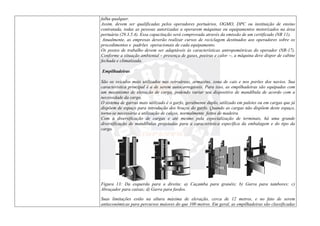 falha qualquer.
Assim, devem ser qualificadas pelos operadores portuários, OGMO, DPC ou instituição de ensino
contratada, todas as pessoas autorizadas a operarem máquinas ou equipamentos motorizados na área
portuária (29.3.5.4). Essa capacitação será comprovada através da emissão de um certificado (NR 11).
Anualmente, as empresas deverão realizar cursos de reciclagem destinados aos operadores sobre os
procedimentos e padrões operacionais de cada equipamento.
Os postos de trabalho devem ser adaptáveis às características antropométricas do operador (NR-17).
Conforme a situação ambiental – presença de gases, poeiras e calor --, a máquina deve dispor de cabine
fechada e climatizada.
Empilhadeiras
São os veículos mais utilizados nas retroáreas, armazéns, zona de cais e nos porões dos navios. Sua
característica principal é a de serem autocarregáveis. Para isso, as empilhadeiras são equipadas com
um mecanismo de elevação de carga, podendo variar seu dispositivo de mandíbula de acordo com a
necessidade da carga.
O sistema de garras mais utilizado é o garfo, geralmente duplo, utilizado em paletes ou em cargas que já
dispõem de espaço para introdução dos braços do garfo. Quando as cargas não dispõem deste espaço,
torna-se necessária a utilização de calços, normalmente feitos de madeira.
Com a diversificação de cargas e até mesmo pela especialização de terminais, há uma grande
diversificação de mandíbulas projetadas para a característica específica da embalagem e do tipo da
carga.
Figura 13: Da esquerda para a direita: a) Caçamba para granéis; b) Garra para tambores; c)
Abraçador para caixas; d) Garra para fardos.
Suas limitações estão na altura máxima de elevação, cerca de 12 metros, e no fato de serem
antieconômicas para percursos maiores do que 100 metros. Em geral, as empilhadeiras são classificadas
 