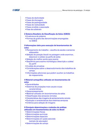 _________________________________________________________ Manual técnico de pedologia - 2a edição 
• Fases de declividade 
• Fases de drenagem 
• Fases de pedregosidade 
• Fases de rochosidade 
• Fases erodida e assoreada 
• Fase de substrato 
2 Sistema Brasileiro de Classifi cação de Solos (SiBCS) 
• A estrutura do sistema 
• Formas de grafi a das denominações empregadas 
no SiBCS 
3 Informações úteis para execução de levantamentos de 
solos 
• Planejamento do trabalho – escolha da escala e sensores 
adequados 
• Seleção da posição (local) na paisagem onde examinar, 
descrever e coletar os perfi s de solos 
• Seleção do melhor ponto para exame 
• Seqüência para exame morfológico (descrição e coleta) 
do perfi l 
• A coleta de amostras 
• Considerações sobre o desenvolvimento dos trabalhos de 
campo 
• Informações adicionais que podem auxiliar os trabalhos 
de mapeamento 
4 Material cartográfi co utilizado em levantamentos de 
solos 
• Generalidades 
• Sistemas de projeções mais usuais e suas 
características 
• Geoprocessamento 
• Material utilizado em levantamentos de solos 
• Classifi cação dos sensores remotos 
• Características das imagens de sensoriamento remoto 
• Evolução e características dos sistemas sensores 
• Critérios para seleção de imagens 
5 Principais determinações e métodos de análises 
utilizados em levantamentos de solos no Brasil 
• Determinações físicas 
• Determinações químicas 
• Determinações especiais 
• Determinações em pasta saturada 
(extrato de saturação) 
• Determinações de campo 
 