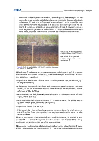 ________________________________________________________ Manual técnico de pedologia - 2a edição 
• evidência de remoção de carbonatos, refl etida particularmente por ter um 
conteúdo de carbonato mais baixo do que o horizonte de acumulação de 
carbonatos (k); se todos os fragmentos grosseiros no horizonte subjacente 
estão completamente revestidos com calcário, alguns fragmentos no ho-rizonte 
B incipiente encontram-se parcialmente livres de revestimentos; e 
se os fragmentos grosseiros no horizonte (k) subjacente estão cobertos na 
parte basal, aqueles no horizonte B devem ser livres de revestimentos. 
Foto 47 - Perfi l de CAMBISSOLO HÁPLICO Tb eutrófi co chernossó-lico. 
Nazaré da Mata – PE. 
Horizonte A chernozêmico 
Horizonte B incipiente 
Horizonte C 
O horizonte B incipiente pode apresentar características morfológicas seme-lhantes 
a um horizonte B latossólico, diferindo deste por apresentar a maioria 
dos seguintes requisitos: 
- capacidade de troca de cátions, sem correção para carbono, de 17cmolc.kg-1 
de argila ou maior; 
- 4% ou mais de minerais primários alteráveis (menos resistentes ao intempe-rismo), 
ou 6% ou mais de muscovita, determinados na fração areia, porém 
referidos a 100g de TFSA; 
- relação molecular SiO2/Al2O3 (Ki), determinada na ou correspondendo à fração 
argila, maior que 2,2; 
- relação silte/argila igual ou maior que 0,7 quando a textura for média, sendo 
igual ou maior que 0,6 quando for argilosa; 
- espessura menor que 50cm; e 
- 5% ou mais do volume do solo apresenta estrutura da rocha original, como 
estratifi cações fi nas, ou saprolito, ou fragmentos de rocha semi ou não 
intemperizada. 
Quando um mesmo horizonte satisfi zer, coincidentemente, os requisitos para 
ser identifi cado como B incipiente e vértico, será conferida precedência diag-nóstica 
ao horizonte vértico para fi ns taxonômicos. 
No caso de muitos solos, abaixo de outros horizontes diagnósticos B, pode 
haver um horizonte de transição para o C, no qual houve intemperização e 
 