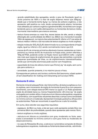 Manual técnico de pedologia __________________________________________________________________ 
- grande estabilidade dos agregados, sendo o grau de fl oculação igual ou 
muito próximo de 100% e o teor de argila dispersa menor que 200g.kg-1 
desde que o horizonte tenha 4g.kg-1 ou menos de carbono orgânico, e não 
apresente ΔpH positivo ou nulo, tendo comportamento atípico, horizontes 
mais afetados por carbono orgânico (geralmente BA), horizontes com cargas 
tendendo para ou com saldo eletropositivo ou horizontes de textura média, 
mormente intermediária para textura arenosa; 
- textura franco-arenosa ou mais fi na, teores baixos de silte, sendo a relação 
silte/argila até a profundidade de 200cm (ou 300cm se o horizonte A exceder 
150m de espessura), na maioria dos suborizontes B, inferior a 0,7 nos solos de 
textura média e inferior a 0,6 nos solos de textura argilosa ou muito argilosa; 
- relação molecular SiO2/Al2O3(Ki) determinada na ou correspondente à fração 
argila, igual ou inferior a 2,2, sendo normalmente menor que 2,0; 
- menos de 4% de minerais primários alteráveis (menos resistentes ao intem-perismo) 
ou menos de 6% de muscovita na fração areia, porém referidos a 
100g de TFSA, podendo conter na fração menor que 0,05mm (silte + argila) 
não mais que traços de argilominerais do grupo das esmectitas e somente 
pequenas quantidades de ilitas, ou de argilominerais interestratifi cados, 
sendo que vermiculita aluminosa pode ocorrer com freqüência; 
- capacidade de troca de cátions menor que l7cmolc.kg-1 de argila, sem corre-ção 
para carbono; e 
- cerosidade, quando presente, é no máximo pouca e fraca. 
Corresponde em parte ao oxic horizon, conforme Soil taxonomy: a basic system 
of soil classifi cation for making and interpreting soil surveys (1975). 
Horizonte B nítico 
Horizonte mineral subsuperfi cial, não hidromórfi co, de textura argilosa ou mui-to 
argilosa, sem incremento de argila do horizonte A para B ou com pequeno 
incremento, com relação textural (RT) menor ou igual a 1,5. Pode apresentar 
argila de atividade baixa ou menos freqüentemente ≥20 cmolc.kg-1 de argila 
conjugada com caráter alítico. A estrutura é em blocos subangulares, angulares 
ou prismática, com superfícies reluzentes descritas a campo como cerosidade 
no mínimo comum e moderada. Apresentam transição gradual ou difusa entre 
os suborizontes. Pode ser encontrado à superfície se o solo foi erodido. 
Em suma, deve atender aos seguintes requisitos: 
- espessura de 30cm ou mais, a não ser que o solo apresente contato lítico nos 
primeiros 50cm de profundidade, quando deve apresentar pelo menos 15cm; 
- textura argilosa ou muito argilosa; 
- estrutura em blocos ou prismática com grau moderado ou forte, asso-ciada 
à cerosidade no mínimo comum e com grau forte ou moderado de 
desenvolvimento; 
- no caso de Nitossolos Brunos, a estrutura é prismática composta de blocos 
subangulares e angulares, moderada ou fortemente desenvolvida, admitindo- 
 