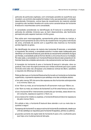 ________________________________________________________ Manual técnico de pedologia - 2a edição 
películas de partículas argilosas, com orientação paralela às superfícies que 
revestem, ao contrário das argilas formadas in situ, que apresentam orientação 
desordenada. Entretanto, outros tipos de revestimento de material coloidal 
inorgânico são também levados em conta como características de horizonte 
B textural e reconhecidos como cerosidade. 
A cerosidade considerada na identifi cação do B textural é constituída por 
películas de colóides minerais que, se bem desenvolvidos, são facilmente 
perceptíveis pelo aspecto lustroso e brilho graxo. 
Nos solos sem macroagregados, apresentando grãos simples ou maciça, a 
argila iluvial apresenta-se sob a forma de revestimento nos grãos individuais 
de areia, orientada de acordo com a superfície dos mesmos ou formando 
pontes ligando os grãos. 
Na identifi cação de campo da maioria dos horizontes B texturais, a cerosidade 
é importante. No entanto, a cerosidade sozinha é muitas vezes inadequada para 
identifi car um horizonte B textural, pois devido ao escoamento turbulento da água 
por fendas, a cerosidade pode se formar devido a uma única chuva ou inundação. 
Por esta razão, a cerosidade num horizonte B textural deverá estar presente em di-ferentes 
faces das unidades estruturais e não exclusivamente nas faces verticais. 
A transição do horizonte A para o horizonte B textural é abrupta, clara ou 
gradual, mas o teor de argila aumenta com nitidez sufi ciente para que a parte 
limítrofe entre eles não ultrapasse uma distância vertical de 30cm, satisfeito 
o requisito de diferença de textura. 
Pode-se dizer que um horizonte B textural se forma sob um horizonte ou horizontes 
superfi ciais, e apresenta espessura que satisfaça uma das condições abaixo: 
a) ter pelo menos 10% da soma das espessuras dos horizontes sobrejacentes 
e no mínimo 7,5cm; ou 
b) ter 15cm ou mais, se os horizontes A e B somarem mais que 150cm; ou 
c) ter 15cm ou mais, se a textura do horizonte E ou A for areia franca ou areia; ou 
d) se o horizonte B for inteiramente constituído por lamelas, estas devem ter, 
em conjunto, espessura superior a 15cm; ou 
e) se a textura for média ou argilosa, o horizonte B textural deve ter espessura 
de pelo menos 7,5cm. 
Em adição a isto, o horizonte B textural deve atender a um ou mais dos re-quisitos 
a seguir: 
f) presença de horizonte E no sequun acima do horizonte B considerado, desde que 
o B não satisfaça os requisitos para horizonte B espódico, plíntico ou plânico. 
g) grande aumento de argila total do horizonte A para o B, o sufi ciente para 
que haja uma mudança textural abrupta. 
 