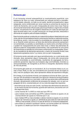 ________________________________________________________ Manual técnico de pedologia - 2a edição 
Horizonte glei 
É um horizonte mineral subsuperfi cial ou eventualmente superfi cial, com 
espessura de 15cm ou mais, caracterizado por redução de ferro e prevalên-cia 
do estado reduzido, no todo ou em parte, devido principalmente à água 
estagnada, como evidenciado por cores neutras ou próximas de neutras na 
matriz do horizonte, com ou sem mosqueados de cores mais vivas. Trata-se 
de horizonte fortemente infl uenciado pelo lençol freático e regime de umidade 
redutor, virtualmente livre de oxigênio dissolvido em razão da saturação por 
água durante todo o ano, ou pelo menos por um longo período, associado à 
demanda de oxigênio pela atividade biológica. 
Esse horizonte pode ser constituído por material de qualquer classe textural e suas 
cores, são de cromas bastante baixos, próximas de neutras ou realmente neutras, 
tornando-se, porém, mais brunadas ou amareladas por exposição do material 
ao ar. Quando existe estrutura, as faces dos elementos estruturais apresentam 
cor acinzentada, ou azulada, ou esverdeada, ou neutra como uma fase contínua 
e podem ter mosqueamento de cores mais vivas; o interior dos elementos de 
estrutura pode ter mosqueados proeminentes, mas usualmente há uma trama 
de lineamentos ou bandas de croma baixo contornando os mosqueados. Quan-do 
da inexistência de elementos estruturais, a matriz do horizonte (fundo) mais 
tipicamente apresenta croma 1 ou menor, com ou sem mosqueados. 
O horizonte sendo saturado com água periodicamente, ou o solo tendo sido 
drenado, deve apresentar algum mosqueado, de croma alto concernente 
a cores amareladas ou avermelhadas, resultantes de segregação de ferro, 
podendo apresentar algumas acumulações algo avermelhadas, brandas ou 
semiconsolidadas, de manganês ou de ferro e manganês. Apresenta menos 
de 15% de plintita. 
O horizonte glei pode ser um horizonte C, B, E ou horizonte hístico ou A, ex-ceto 
o fraco. Pode, ou não, ser coincidente com aumento de teor de argila no 
solo, mas em qualquer caso, deve apresentar efeitos de expressiva redução. 
Em síntese, é um horizonte mineral, com espessura mínima de 15cm, com me-nos 
que 15% de plintita e é saturado com água por infl uência do lençol freático 
durante algum período ou o ano todo, a não ser que tenha sido artifi cialmente 
drenado, apresentando evidências de processos de redução, com ou sem se-gregação 
de ferro, caracterizada por um ou mais dos seguintes requisitos: 
- dominância de cores em solo úmido, nas faces dos elementos da estrutura, 
ou da matriz (fundo) do horizonte, quando sem estrutura, de acordo com um 
dos seguintes itens: 
• cores neutras (N 1/ a N 8/) ou mais azul que 10Y; ou 
• para matizes mais vermelhas que 5YR e valores maiores ou iguais a 4, os 
cromas devem ser iguais ou menores que 1; ou 
• para matizes 5YR ou mais amarelas e valores maiores ou iguais a 4, os cromas 
devem ser menores ou iguais a 2, admitindo-se para solos de matiz dominante 
10YR ou mais amarelo, croma 3, no caso de diminuir no horizonte subseqüente. 
• para todos os matizes e quaisquer valores, os cromas podem ser menores 
ou iguais a 2, desde que ocorram mosqueados de redução. 
 