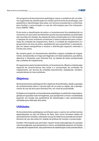 Manual técnico de pedologia __________________________________________________________________ 
Um programa de levantamento pedológico requer a existência de um siste-ma 
organizado de classifi cação em caráter permanente de atualização, que 
possibilite a identifi cação dos solos, em termos consistentes e uniformes, 
para facilitar a comunicação e o uso de informações para fi ns interpreta-tivos 
(AVERY, 1980). 
O elo entre a classifi cação de solos e o levantamento fi ca estabelecido no 
momento em que solos semelhantes quanto às propriedades consideradas 
são reunidos em classes. As classes de solos combinadas com informações 
e relações do meio ambiente constituem a base fundamental para compo-sição 
de unidades de mapeamento. Assim, a unidade de mapeamento é o 
grupamento de área de solos, estabelecido para possibilitar a representa-ção 
em bases cartográfi cas e mostrar a distribuição espacial, extensão e 
limites dos solos. 
De maneira geral, um levantamento identifi ca e separa unidades de mapea-mento. 
Compreende um mapa com legenda e um texto explicativo, que defi ne, 
descreve e interpreta, para diversos fi ns, as classes de solos componentes 
das unidades de mapeamento. 
O mapa/carta é parte fundamental de um levantamento. Mostra a distribuição 
espacial de características dos solos e a composição de unidades de 
mapeamento, em termos de unidades taxonômicas, ressaltando, também, 
características do meio ambiente. 
Objetivos 
Os levantamentos pedológicos têm objetivos diversifi cados, desde a geração 
de conhecimentos sobre o recurso solo de um país ou região, até o planeja-mento 
de uso da terra para diversos fi ns, em nível de propriedade. 
O objetivo principal de um levantamento pedológico é subdividir áreas hetero-gêneas 
em parcelas mais homogêneas, que apresentem a menor variabilidade 
possível, em função dos parâmetros de classifi cação e das características 
utilizadas para distinção dos solos. 
Utilidades 
Os levantamentos pedológicos contribuem para o acervo de conhecimentos 
especializados na área de Ciência do Solo, bem como fornecem dados de 
aproveitamento imediato, sobretudo no que se relaciona à previsão de compor-tamento 
de uso dos solos em relação às práticas de manejo e conservação. 
Contêm informações que permitem repartir áreas heterogêneas em porções 
mais homogêneas, que apresentam a menor variabilidade possível, em função 
da escala de mapeamento, dos parâmetros de classifi cação e das características 
 