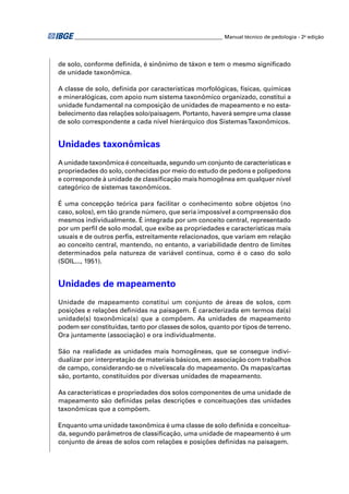 ________________________________________________________ Manual técnico de pedologia - 2a edição 
de solo, conforme defi nida, é sinônimo de táxon e tem o mesmo signifi cado 
de unidade taxonômica. 
A classe de solo, defi nida por características morfológicas, físicas, químicas 
e mineralógicas, com apoio num sistema taxonômico organizado, constitui a 
unidade fundamental na composição de unidades de mapeamento e no esta-belecimento 
das relações solo/paisagem. Portanto, haverá sempre uma classe 
de solo correspondente a cada nível hierárquico dos Sistemas Taxonômicos. 
Unidades taxonômicas 
A unidade taxonômica é conceituada, segundo um conjunto de características e 
propriedades do solo, conhecidas por meio do estudo de pedons e polipedons 
e corresponde à unidade de classifi cação mais homogênea em qualquer nível 
categórico de sistemas taxonômicos. 
É uma concepção teórica para facilitar o conhecimento sobre objetos (no 
caso, solos), em tão grande número, que seria impossível a compreensão dos 
mesmos individualmente. É integrada por um conceito central, representado 
por um perfi l de solo modal, que exibe as propriedades e características mais 
usuais e de outros perfi s, estreitamente relacionados, que variam em relação 
ao conceito central, mantendo, no entanto, a variabilidade dentro de limites 
determinados pela natureza de variável contínua, como é o caso do solo 
(SOIL..., 1951). 
Unidades de mapeamento 
Unidade de mapeamento constitui um conjunto de áreas de solos, com 
posições e relações defi nidas na paisagem. É caracterizada em termos da(s) 
unidade(s) toxonômica(s) que a compõem. As unidades de mapeamento 
podem ser constituídas, tanto por classes de solos, quanto por tipos de terreno. 
Ora juntamente (associação) e ora individualmente. 
São na realidade as unidades mais homogêneas, que se consegue indivi-dualizar 
por interpretação de materiais básicos, em associação com trabalhos 
de campo, considerando-se o nível/escala do mapeamento. Os mapas/cartas 
são, portanto, constituídos por diversas unidades de mapeamento. 
As características e propriedades dos solos componentes de uma unidade de 
mapeamento são defi nidas pelas descrições e conceituações das unidades 
taxonômicas que a compõem. 
Enquanto uma unidade taxonômica é uma classe de solo defi nida e conceitua-da, 
segundo parâmetros de classifi cação, uma unidade de mapeamento é um 
conjunto de áreas de solos com relações e posições defi nidas na paisagem. 
 