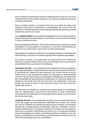 Manual técnico de pedologia __________________________________________________________________ 
Uma unidade de mapeamento pode ser designada pelo nome de uma única 
unidade taxonômica (unidade simples) ou por várias unidades taxonômicas 
(unidade combinada). 
Numa unidade simples, há predominância de uma classe de solos, com 
variações mínimas de características e propriedades. No mínimo 70% dos 
pedons em cada delineação de uma unidade simples devem pertencer à classe 
taxonômica que lhe dá o nome. 
Uma unidade simples é uma unidade de mapeamento com um só componente, 
podendo apresentar limites difusos, muito nítidos ou pouco nítidos em relação 
a outras unidades de solos. 
Entre as unidades combinadas, são de maior relevância, para os levantamentos 
pedológicos, as associações, os complexos e os grupos indiferenciados de 
solos. Em sua composição, entram dois ou mais componentes. 
Associações e complexos consistem de combinações de duas ou mais classes de 
solos distintos, ocorrendo em padrões regularmente repetidos na paisagem. 
Em ambos os casos, os componentes principais podem ser nitidamente 
diferentes ou pouco diferenciados, tanto na morfologia como no conjunto de 
propriedades físicas, químicas e mineralógicas. 
Associação de solos - é um grupamento de unidades taxonômicas defi nidas, 
associadas geográfi ca e regularmente num padrão de arranjamento defi nido. 
É constituída por classes de solos distintos, com limites nítidos ou pouco 
nítidos entre si, que normalmente podem ser separados em levantamentos 
de solos mais pormenorizados. A associação é estabelecida, principalmente, 
pela necessidade de generalizações cartográfi cas, em função da escala e do 
padrão de ocorrência dos solos de uma área. Sua designação é feita pela 
junção dos nomes de duas ou mais classes de solos e/ou tipos de terreno 
ligados pelo sinal (+). 
Na descrição de unidades de mapeamento representadas por associações 
deve ser especifi cado o percentual de ocorrência de cada componente. 
Componentes individuais de uma associação devem ocupar no mínimo 20% 
da área da associação. 
Complexo de solos - é uma associação de solos, cujos componentes taxonô-micos 
não podem ser individualmente separados nem mesmo em escalas 
em torno de 1:20 000. As unidades taxonômicas que compõem um complexo 
deverão ser, necessariamente, identifi cadas, descritas, coletadas e caracte-rizadas 
analiticamente. O complexo é defi nido de acordo com as classes de 
solos que o compõem e identifi cado de acordo com os nomes das unidades 
taxonômicas ligadas por hífens, precedidos da palavra complexo. É, por de-fi 
nição, constituído por solos distintos, com limites pouco nítidos entre si, de 
difícil individualização para fi ns cartográfi cos. 
 