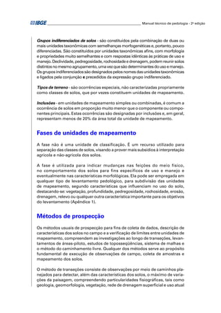________________________________________________________ Manual técnico de pedologia - 2a edição 
Grupos indiferenciados de solos - são constituídos pela combinação de duas ou 
mais unidades taxonômicas com semelhanças morfogenéticas e, portanto, pouco 
diferenciadas. São constituídos por unidades taxonômicas afi ns, com morfologia 
e propriedades muito semelhantes e com respostas idênticas às práticas de uso e 
manejo. Declividade, pedregosidade, rochosidade e drenagem, podem reunir solos 
distintos no mesmo agrupamento, uma vez que são determinantes do uso e manejo. 
Os grupos indiferenciados são designados pelos nomes das unidades taxonômicas 
e ligados pela conjunção e precedidos da expressão grupo indiferenciado. 
Tipos de terreno - são ocorrências especiais, não caracterizadas propriamente 
como classes de solos, que por vezes constituem unidades de mapeamento. 
Inclusões - em unidades de mapeamento simples ou combinadas, é comum a 
ocorrência de solos em proporção muito menor que o componente ou compo-nentes 
principais. Estas ocorrências são designadas por inclusões e, em geral, 
representam menos de 20% da área total da unidade de mapeamento. 
Fases de unidades de mapeamento 
A fase não é uma unidade de classifi cação. É um recurso utilizado para 
separação das classes de solos, visando a prover mais subsídios à interpretação 
agrícola e não-agrícola dos solos. 
A fase é utilizada para indicar mudanças nas feições do meio físico, 
no comportamento dos solos para fins específicos de uso e manejo e 
eventualmente nas características morfológicas. Ela pode ser empregada em 
qualquer tipo de levantamento pedológico, para subdivisão das unidades 
de mapeamento, segundo características que infl uenciam no uso do solo, 
destacando-se: vegetação, profundidade, pedregosidade, rochosidade, erosão, 
drenagem, relevo ou qualquer outra característica importante para os objetivos 
do levantamento (Apêndice 1). 
Métodos de prospecção 
Os métodos usuais de prospecção para fi ns de coleta de dados, descrição de 
características dos solos no campo e a verifi cação de limites entre unidades de 
mapeamento, compreendem as investigações ao longo de transeções, levan-tamentos 
de áreas-piloto, estudos de toposseqüências, sistema de malhas e 
o método do caminhamento livre. Qualquer dos métodos serve ao propósito 
fundamental de execução de observações de campo, coleta de amostras e 
mapeamento dos solos. 
O método de transeções consiste de observações por meio de caminhos pla-nejados 
para detectar, além das características dos solos, o máximo de varia-ções 
da paisagem, compreendendo particularidades fi siográfi cas, tais como 
geologia, geomorfologia, vegetação, rede de drenagem superfi cial e uso atual 
 