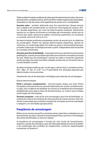 Manual técnico de pedologia __________________________________________________________________ 
Todas as determinações analíticas de rotina para levantamentos de solos, tais como 
granulometria, complexo sortivo, pH (H2O e KCl) e matéria orgânica são executadas, 
acrescidas ou não de outras mais específi cas de acordo com a necessidade. 
Amostra extra - também elaborada para fi ns taxonômicos. Quase sempre 
tem o objetivo de complementar ou confi rmar informações de campo e diri-mir 
dúvidas específi cas, por meio de determinações analíticas. Geralmente 
apenas um ou alguns horizontes ou camadas são amostrados, sendo que na 
maioria das vezes, costuma-se coletar o horizonte superfi cial e um horizonte 
ou camada interna (A e B ou A e C). 
As determinações analíticas processadas variam de acordo com os objetivos 
da amostragem. Podem ser apenas determinações específi cas, apenas as 
rotineiras, ou combinação delas. Em todos os casos é recomendável sempre, 
proceder à descrição morfológica de todo o perfi l, independente dos horizontes 
ou camadas amostradas. 
Amostra para fi ns de fertilidade - executada tanto para atender levantamentos 
pedológicos, quanto para projetos agrícolas que envolvem correções químicas 
do solo. Neste tipo de amostragem, sempre se coleta o horizonte superfi cial 
sendo que algumas vezes é também coletado amostra de um horizonte interno 
a profundidade variável. 
As determinações analíticas são, via de regra, o pH em H2O, o complexo sortivo 
(Ca++, Mg++, K+, Na+, H+ e Al+++) e o P assimilável. Em situações especiais são 
determinados micronutrientes. 
Usualmente não se faz descrição morfológica para este tipo de amostragem. 
Outras denominações: 
Perfil e amostra complementar - denominações dadas aos tipos Perfis 
Completos e Amostras Extras, quando elaborados em caráter complementar, 
ou seja, com o objetivo de satisfazer ao número ou freqüência de amostragem 
estabelecidos para alguns tipos de levantamentos, ou mesmo para simples 
confi rmação de informações. 
Amostra composta - trata-se de uma amostragem para fi ns de fertilidade, re-sultante 
da mistura de amostras de vários pontos do mesmo terreno. Normal-mente 
é executada para subsidiar projetos de correções químicas (adubação 
e calagem), em atividades agropecuárias. 
Freqüência de amostragem 
Refere-se ao número de perfi s e amostras extras, descritos e coletados em um 
levantamento de solos, visando à caracterização física, química e mineralógica 
dos solos identifi cados na área em estudo. 
A freqüência de amostragem é função de: tipo (nível) do levantamento, 
objetivos, escala de publicação, grau de heterogeneidade da área de trabalho 
e da constituição das unidades de mapeamento, conforme especifi cações 
constantes no Quadro 6. 
 