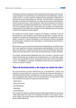 Manual técnico de pedologia __________________________________________________________________ 
A utilização indevida e errônea de informações de levantamentos extremamen-te 
generalizados em substituição a levantamentos mais detalhados, visando, 
muitas vezes, a cumprir algumas exigências das legislações ambientais, é 
prática que se tem generalizado no mercado. Chama-se aqui a atenção para 
este fato, verifi cado, principalmente, em casos de pequenos empreendimen-tos 
da iniciativa privada, e que constituem, além de um grotesco erro técnico 
que pode trazer conseqüências desastrosas, antes de tudo, um ato criminoso 
e de má fé. Apela-se aqui para o bom senso dos usuários e dos segmentos 
responsáveis da sociedade com atuação na área ambiental, para que exerçam 
controle mais rigoroso a este respeito. 
Em função da precisão, escala e objetivo do trabalho, é defi nido o tipo do 
levantamento e, em seqüência, são tomadas as decisões a respeito de com-posição 
de unidades de mapeamento, dos métodos de prospecção, da qua-lidade 
e escala do material cartográfi co e dos sensores remotos, densidade 
de observações, freqüência de amostragem e características taxonômicas a 
serem utilizadas. 
Naturalmente, que os custos de levantamentos detalhados por unidade de área 
são muito superiores aos dos levantamentos generalizados. Por esta razão, 
deve-se avaliar bem a relação custo/benefício, quando da defi nição das áreas-objeto 
dos levantamentos e dos níveis de levantamentos a serem adotados. 
Em síntese, levantamentos detalhados são mais onerosos e requerem mais 
tempo de execução que os demais por unidade de área, em razão disto, geral-mente, 
são executados em áreas comparativamente de menores dimensões 
e com a fi nalidade de embasar atividades econômicas que possibilitem o 
retorno do capital investido. 
Tipos de levantamentos e de mapas ou cartas de solos 
Os levantamentos de solos diferenciam-se, principalmente, quanto aos 
objetivos a que se destinam e quanto à extensão das áreas que abrangem. A 
cada tipo de levantamento corresponde a um tipo de mapa ou carta de solos, 
que é designado pelo mesmo nome do levantamento correspondente. São 
reconhecidos cinco tipos principais de levantamentos: 
- Exploratório 
- Reconhecimento 
- Semidetalhado 
- Detalhado 
- Ultradetalhado 
Outros tipos de mapas ou cartas são denominados esquemáticos ou genéricos 
e são elaborados com base em compilação de dados. Via de regra, tratam-se 
de mapas, pois quase sempre contemplam áreas ou regiões de interesse 
político-administrativos. 
 
