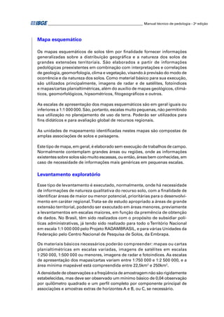 ________________________________________________________ Manual técnico de pedologia - 2a edição 
Mapa esquemático 
Os mapas esquemáticos de solos têm por fi nalidade fornecer informações 
generalizadas sobre a distribuição geográfi ca e a natureza dos solos de 
grandes extensões territoriais. São elaborados a partir de informações 
pedológicas preexistentes em combinação com interpretações e correlações 
de geologia, geomorfologia, clima e vegetação, visando à previsão do modo de 
ocorrência e da natureza dos solos. Como material básico para sua execução, 
são utilizados principalmente, imagens de radar e de satélites, fotoíndices 
e mapas/cartas planialtimétricas, além do auxílio de mapas geológicos, climá-ticos, 
geomorfológicos, hipsométricos, fi togeográfi cos e outros. 
As escalas de apresentação dos mapas esquemáticos são em geral iguais ou 
inferiores a 1:1 000 000. São, portanto, escalas muito pequenas, não permitindo 
sua utilização no planejamento de uso da terra. Poderão ser utilizados para 
fi ns didáticos e para avaliação global de recursos regionais. 
As unidades de mapeamento identifi cadas nestes mapas são compostas de 
amplas associações de solos e paisagens. 
Este tipo de mapa, em geral, é elaborado sem execução de trabalhos de campo. 
Normalmente contemplam grandes áreas ou regiões, onde as informações 
existentes sobre solos são muito escassas, ou então, áreas bem conhecidas, em 
caso de necessidade de informações mais genéricas em pequenas escalas. 
Levantamento exploratório 
Esse tipo de levantamento é executado, normalmente, onde há necessidade 
de informações de natureza qualitativa do recurso solo, com a fi nalidade de 
identifi car áreas de maior ou menor potencial, prioritárias para o desenvolvi-mento 
em caráter regional. Trata-se de estudo apropriado a áreas de grande 
extensão territorial, podendo ser executado em áreas menores, previamente 
a levantamentos em escalas maiores, em função da premência de obtenção 
de dados. No Brasil, têm sido realizados com o propósito de subsidiar polí-ticas 
administrativas, já tendo sido realizado para todo o Território Nacional 
em escala 1:1 000 000 pelo Projeto RADAMBRASIL, e para várias Unidades da 
Federação pelo Centro Nacional de Pesquisa de Solos, da Embrapa. 
Os materiais básicos necessários poderão compreender: mapas ou cartas 
planialtimétricas em escalas variadas, imagens de satélites em escalas 
1:250 000, 1:500 000 ou menores, imagens de radar e fotoíndices. As escalas 
de apresentação dos mapas/cartas variam entre 1:750 000 e 1:2 500 000, e a 
área mínima mapeável está compreendida entre 22,5km2 e 250km2. 
A densidade de observações e a freqüência de amostragem não são rigidamente 
estabelecidas, mas deve ser observado um mínimo básico de 0,04 observação 
por quilômetro quadrado e um perfi l completo por componente principal de 
associações e amostras extras de horizontes A e B, ou C, se necessário. 
 