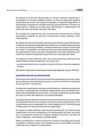 Manual técnico de pedologia __________________________________________________________________ 
As classes de solos são identifi cadas no campo mediante observação e 
amostragem em pontos predeterminados, ao longo de percursos traçados 
previamente de acordo com feições da paisagem e aspectos fi siográfi cos. A 
extrapolação é largamente utilizada neste tipo de levantamento. Portanto, as 
observações e coletas de amostras para identifi cação e caracterização das 
classes de solos são feitas a grandes intervalos. 
As unidades de mapeamento são normalmente constituídas por amplas 
associações, podendo ter até cinco componentes, sendo, portanto, muito 
heterogêneas. 
As classes de solos reconhecidas neste tipo de levantamento são defi nidas em 
função de características diagnósticas que determinam a classifi cação dos solos 
em níveis taxonômicos elevados, correspondentes pelo menos a subdivisões 
de “ordem” e “subordem” em sistemas hierárquicos de classifi cação de solos. 
As características mais comumente utilizadas são: horizonte diagnóstico sub-superfi 
cial, horizonte diagnóstico superfi cial, cor e saturação por bases. 
As classes de solos defi nidas neste tipo de levantamento geralmente são 
subdivididas para fi ns cartográfi cos, de acordo com: 
- grupamentos texturais em notação simples ou binária e fases de vegetação 
e relevo. 
Este tipo de mapa/carta necessita para sua execução etapas de campo e escritório. 
Levantamento de reconhecimento 
Os levantamentos do tipo reconhecimento são executados para fi ns de avalia-ção 
qualitativa e semiquantitativa de solos, visando à estimativa do potencial 
de uso agrícola e não agrícola. 
A seleção de mapas/cartas e sensores remotos básicos, métodos de prospecção 
de campo, composição de unidades de mapeamento e grau de detalhe carto-gráfi 
co são estabelecidos previamente, em função da escala de apresentação 
do mapa ou carta, dos objetivos e da precisão desejada. 
As classes de solos defi nidas nos levantamentos de reconhecimento acumulam 
características diferenciais utilizadas nos levantamentos exploratórios e mais 
características que correspondem em níveis categóricos de “Grandes Grupos 
e Subgrupos”, em sistemas taxonômicos organizados. 
As classes de solos defi nidas neste tipo de levantamento normalmente são 
subdivididas, para fi ns cartográfi cos e de interpretações diversas, de acordo 
com o grupamento textural (em notação simples ou binária) e em fases de 
relevo, vegetação, rochosidade e pedregosidade. 
Dados morfológicos e analíticos (químicos, físicos e mineralógicos) de perfi s 
completos e amostras extras, são necessárias para caracterização dos solos 
e defi nição das unidades de mapeamento. 
 