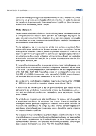 Manual técnico de pedologia __________________________________________________________________ 
Um levantamento pedológico de reconhecimento de baixa intensidade, ainda 
apresenta um grau de generalização relativamente alto, em razão das escalas 
de trabalho e de apresentação dos mapas/cartas, freqüência de amostragem 
e densidade de observações de campo. 
Média intensidade 
Levantamento executado visando a obter informações de natureza qualitativa 
e semiquantitativa do recurso solo, para fi ns de elaboração de projetos de 
uso e planejamento, incluindo seleção de áreas para colonização, construção 
de rodovias e ferrovias, zoneamentos agroecológicos e seleção de áreas para 
levantamentos mais detalhados. 
Nesta categoria, os levantamentos ainda têm enfoque regional. Têm 
sido usados para trabalhos em áreas menores, como municípios, bacias 
hidrográfi cas e mesmo fazendas, com o objetivo de possibilitar a tomada de 
decisões corretivas e/ou preventivas com relação à preservação ambiental 
principalmente. São muito utilizados ultimamente no Brasil para estudos 
ambientais, quando da inserção de grandes empreendimentos do tipo 
barragens, estradas, etc. 
O material básico cartográfi co e sensores remotos mais indicados para este 
nível de reconhecimento compreendem: imagens de satélite na escala entre 
1:100 000 e 1:250 000; mapas/cartas planialtimétricas em escalas preferenciais 
entre 1:25 000 e 1:250 000; fotografi as aéreas em escalas preferenciais entre 
1:60 000 e 1:120 000, imagens de radar na escala 1:250 000 e carta-imagem 
de sensores remotos orbitais nas escalas 1:100 000 e 1:250 000. 
De acordo com a escala de apresentação do mapa/carta, em geral, entre 1:100 000 
e 1:250 000, a área mínima mapeável situa-se entre 40ha e 2,5km2. 
A freqüência de amostragem é de um perfi l completo por classe de solo 
componente de unidade de mapeamento simples ou de associação. Amos-tras 
extras adicionais podem ser necessárias para estabelecer limites 
entre classes. 
As unidades de mapeamento são identifi cadas no campo, por observação 
e amostragem ao longo de percursos que cruzem diferentes padrões de 
drenagem, relevo, geologia e vegetação. Parte dos limites entre unidades de 
mapeamento é constatada no campo e parte é inferida por correlações com 
padrões de fotografi as aéreas, imagens de radar e de satélite e carta-imagens 
ou mapas/cartas topográfi cas. 
As unidades de mapeamento nos levantamentos de reconhecimento de média 
intensidade podem ser constituídas por unidades simples ou por associações 
de até quatro componentes de Grandes Grupos de solos. Neste nível de re-conhecimento 
é admitida uma precisão de informações sobre a composição 
das unidades de mapeamento entre 70 e 80% de confi abilidade. 
 