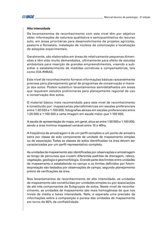 ________________________________________________________ Manual técnico de pedologia - 2a edição 
Alta intensidade 
Os levantamentos de reconhecimento com este nível têm por objetivo 
obter informações de natureza qualitativa e semiquantitativa do recurso 
solo, em áreas prioritárias para desenvolvimento de projetos agrícolas, 
pastoris e florestais, instalação de núcleos de colonização e localização 
de estações experimentais. 
Geralmente, são elaborados em áreas de relativamente pequenas dimen-sões 
e têm sido muito demandados, ultimamente para efeito de estudos 
ambientais para inserção de grandes empreendimentos, visando a sub-sidiar 
o estabelecimento de medidas corretivas e compensatórias, tais 
como EIA-RIMAS. 
Este nível de reconhecimento fornece informações básicas razoavelmente 
precisas para planejamento geral de programas de conservação e mane-jo 
dos solos. Podem substituir levantamentos semidetalhados em áreas 
que requerem estudos preliminares para planejamento regional de uso 
e conservação dos solos. 
O material básico mais recomendado para este nível de reconhecimento 
é constituído por: mapas/cartas planialtimétricas em escalas preferenciais 
entre 1:20 000 e 1:100 000, fotografi as aéreas em escalas preferenciais entre 
1:20 000 e 1:100 000 e carta-imagem em escala maior que 1:100 000. 
A escala de apresentação do mapa, em geral, situa-se entre 1:50 000 e 1:100 000, 
sendo a área mínima mapeável variável entre 10 e 40ha. 
A freqüência de amostragem é de um perfi l completo e um ponto de amostra 
extra por classe de solo componente de unidade de mapeamento simples 
ou de associação. Todas as classes de solos identifi cadas na área devem ser 
caracterizadas por um perfi l representativo completo. 
As unidades de mapeamento são identifi cadas por observações e amostragem 
ao longo de percursos que cruzem diferentes padrões de drenagem, relevo, 
vegetação, geologia e geomorfologia. Grande parte dos limites entre unidades 
de mapeamento é estabelecida no campo e os limites defi nidos por fotoin-terpretação 
são testados por observações de campo, segundo planejamento 
prévio de verifi cações da área. 
Nos levantamentos de reconhecimento de alta intensidade, as unidades 
de mapeamento são constituídas por unidades simples ou por associações 
de até três componentes de Subgrupos de solos. Neste nível de reconhe-cimento, 
as unidades de mapeamento são mais homogêneas do que nos 
níveis de média e baixa intensidade. Nele, é esperada uma precisão de 
informações sobre a composição e pureza das unidades de mapeamento 
em torno de 80% de confi abilidade. 
 
