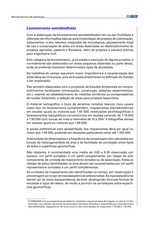 Manual técnico de pedologia __________________________________________________________________ 
Levantamento semidetalhado 
Com a elaboração de levantamentos semidetalhados tem-se por fi nalidade a 
obtenção de informações básicas para implantação de projetos de colonização, 
loteamentos rurais, estudos integrados de microbacias, planejamento local 
de uso e conservação de solos em áreas destinadas ao desenvolvimento de 
projetos agrícolas, pastoris e fl orestais, além de projetos e estudos prévios 
para engenharia civil. 
Esta categoria de levantamento, já se presta à execução de alguns projetos, e 
normalmente são elaborados em áreas pequenas (fazendas ou parte delas), 
onde se pretenda implantar determinados tipos de atividades. 
Os trabalhos de campo assumem maior importância e a caracterização dos 
solos deve ser minuciosa, pois será usada diretamente na defi nição do manejo 
a ser implantado. 
São também elaborados com o propósito de Estudos Ambientais em empre-endimentos 
localizados (minerações, construção, estações experimentais, 
etc.), visando ao estabelecimento de medidas corretivas ou compensatórias 
de caráter localizado, e seleção de áreas para projetos específi cos. 
O material cartográfi co e tipos de sensores remotos básicos mais usuais 
neste tipo de levantamento compreendem: mapas/cartas planialtimétricas 
em escalas iguais ou maiores que 1:50 000, restituições aerofotográfi cas e 
levantamentos topográfi cos convencionais em escalas variando de 1:10 000 
a 1:50 000 com curvas de nível a intervalos de 10 a 20m* e fotografi as aéreas 
em escalas iguais ou maiores que 1:60 000. 
A escala preferencial para apresentação dos mapas/cartas deve ser igual ou 
maior que 1:50 000, podendo em situações particulares variar até 1:100 000. 
A densidade de observações e a freqüência de amostragem são calculadas em 
função da heterogeneidade da área e da facilidade de correlação entre tipos 
de solos e superfícies geomórfi cas. 
Não obstante, é recomendada uma média de 0,02 a 0,20 observação por 
hectare, um perfi l completo e um perfi l complementar por classe de solo 
componente de unidade de mapeamento simples ou de associação. Todas as 
classes de solos identifi cadas na área devem ser caracterizadas por um perfi l 
representativo completo e um perfi l complementar. 
As unidades de mapeamento são identifi cadas no campo, por observação e 
amostragem ao longo de toposseqüências selecionadas. As toposseqüências 
devem ser as mais representativas da área, abrangendo diversas formas de 
encostas e tipos de relevo, de modo a permitir as correlações solos-superfí-cies 
geomórfi cas. 
* A CODEVASF, com sua experiência em elaborar, implantar e operar projetos de irrigação no vale do rio São 
Francisco, tem tentado aprimorar os parâmetros até então utilizados e recomenda para Levantamentos 
Semidetalhados, espaçamento de curva entre 2 e 6m, para escalas de mapa entre 1:10 000 e 1:25 000. 
 
