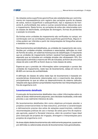 ________________________________________________________ Manual técnico de pedologia - 2a edição 
As relações solos-superfícies geomórfi cas são estabelecidas por caminha-mento 
em toposseqüência com registro das variações quanto às classes 
de solos, textura (superfi cial e subsuperfi cial), tipo e espessura do hori-zonte 
A, profundidade dos solos e outras características relevantes para 
o mapeamento. Desta forma, as variações de solos são relacionadas com 
as classes de declividade, condições de drenagem, formas de pendentes 
e posição na encosta. 
Os limites entre unidades de mapeamento são verifi cados no campo, em 
combinação com as correlações solos-superfícies geomórfi cas. Alguns li-mites 
podem ser inferidos a partir de interpretações de fotografi as aéreas 
e testados no campo. 
Nos levantamentos semidetalhados, as unidades de mapeamento são cons-tituídas 
por unidades simples, complexos e associações, defi nidas no nível 
de Família de solos, em sistemas hierárquicos de classifi cação. É importante 
que as unidades de mapeamento tenham razoável homogeneidade, sendo 
esperado que as inclusões em unidades simples não ultrapassem 15%. Em 
associações é admitido o máximo de 10% de inclusões, se forem de uma única 
classe de solo e até 20% se forem duas ou mais classes de solos. 
Espera-se que a precisão de informações sobre composição e pureza das 
unidades de mapeamento, neste tipo de levantamento, esteja em torno de 
85-90% em termos de confi abilidade. 
A defi nição de classes de solos neste tipo de levantamento é baseada em 
características diretamente relacionadas com o crescimento das plantas, 
principalmente no que se refere ao desenvolvimento do sistema radicular, 
relações solo-água-planta e propriedades importantes nas interpretações para 
fi ns de engenharia civil. 
Levantamento detalhado 
A execução de levantamentos detalhados visa a obter informações sobre os 
solos de áreas relativamente pequenas, para decisões localizadas, onde está 
previsto o uso realmente intensivo do solo. 
Os levantamentos detalhados têm como objetivos principais atender a 
projetos conservacionistas na fase executiva, promover a caracterização 
e delineamento preciso dos solos de estações experimentais, viabilizar 
recomendações práticas de uso e manejo de solos para fins de explora-ção 
agrícola, pastoril e florestal intensiva, além de constituir base ideal 
para execução de projetos de irrigação, drenagem e interpretações para 
projetos de engenharia civil. 
As áreas objeto destes levantamentos são relativamente pequenas, quase sem-pre 
defi nidas ou selecionadas através de levantamentos mais generalizados. 
 