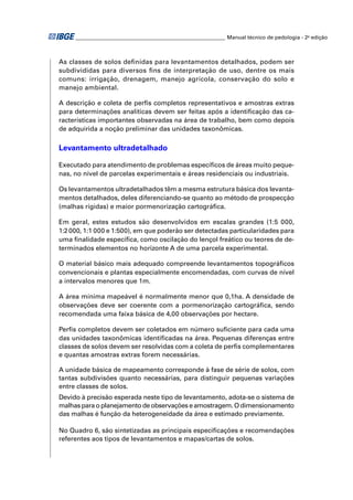 ________________________________________________________ Manual técnico de pedologia - 2a edição 
As classes de solos defi nidas para levantamentos detalhados, podem ser 
subdivididas para diversos fi ns de interpretação de uso, dentre os mais 
comuns: irrigação, drenagem, manejo agrícola, conservação do solo e 
manejo ambiental. 
A descrição e coleta de perfi s completos representativos e amostras extras 
para determinações analíticas devem ser feitas após a identifi cação das ca-racterísticas 
importantes observadas na área de trabalho, bem como depois 
de adquirida a noção preliminar das unidades taxonômicas. 
Levantamento ultradetalhado 
Executado para atendimento de problemas específi cos de áreas muito peque-nas, 
no nível de parcelas experimentais e áreas residenciais ou industriais. 
Os levantamentos ultradetalhados têm a mesma estrutura básica dos levanta-mentos 
detalhados, deles diferenciando-se quanto ao método de prospecção 
(malhas rígidas) e maior pormenorização cartográfi ca. 
Em geral, estes estudos são desenvolvidos em escalas grandes (1:5 000, 
1:2 000, 1:1 000 e 1:500), em que poderão ser detectadas particularidades para 
uma fi nalidade específi ca, como oscilação do lençol freático ou teores de de-terminados 
elementos no horizonte A de uma parcela experimental. 
O material básico mais adequado compreende levantamentos topográfi cos 
convencionais e plantas especialmente encomendadas, com curvas de nível 
a intervalos menores que 1m. 
A área mínima mapeável é normalmente menor que 0,1ha. A densidade de 
observações deve ser coerente com a pormenorização cartográfi ca, sendo 
recomendada uma faixa básica de 4,00 observações por hectare. 
Perfi s completos devem ser coletados em número sufi ciente para cada uma 
das unidades taxonômicas identifi cadas na área. Pequenas diferenças entre 
classes de solos devem ser resolvidas com a coleta de perfi s complementares 
e quantas amostras extras forem necessárias. 
A unidade básica de mapeamento corresponde à fase de série de solos, com 
tantas subdivisões quanto necessárias, para distinguir pequenas variações 
entre classes de solos. 
Devido à precisão esperada neste tipo de levantamento, adota-se o sistema de 
malhas para o planejamento de observações e amostragem. O dimensionamento 
das malhas é função da heterogeneidade da área e estimado previamente. 
No Quadro 6, são sintetizadas as principais especifi cações e recomendações 
referentes aos tipos de levantamentos e mapas/cartas de solos. 
 