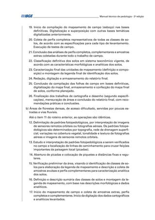 ________________________________________________________ Manual técnico de pedologia - 2a edição 
19. Início da compilação do mapeamento de campo (esboço) nas bases 
defi nitivas. Digitalização e superposição com outras bases temáticas 
digitalizadas anteriormente. 
20. Coleta de perfi s completos representativos de todas as classes de so-los, 
de acordo com as especifi cações para cada tipo de levantamento. 
Execução de testes de campo. 
21. Conclusão das análises de perfi s completos, complementares e amostras 
extras coletadas durante todo o trabalho de campo. 
22. Classifi cação defi nitiva dos solos em sistema taxonômico vigente, de 
acordo com as características morfológicas e analíticas dos solos. 
23. Caracterização fi nal das unidades de mapeamento (defi nição e compo-sição) 
e montagem da legenda fi nal de identifi cação dos solos. 
24. Redação, digitação e armazenamento do relatório fi nal. 
25. Conclusão da compilação das folhas de campo em bases defi nitivas, 
digitalização do mapa fi nal, armazenamento e confecção do mapa fi nal 
de solos, conforme planejado. 
26. Finalização dos trabalhos de cartografi a e desenho (segundo especifi - 
cações), mensuração de áreas e conclusão do relatório fi nal, com reco-mendações 
práticas e conclusões. 
b) Áreas de fl orestas densas, de acesso difi cultado, servidas por poucas es-tradas 
e vias fl uviais. 
Até o item 11 do roteiro anterior, as operações são idênticas. 
12. Delimitação de padrões fotopedológicos, por interpretação de imagens 
de sensores remotos orbitais ou fotografi as aéreas. Os padrões fotope-dológicos 
são determinados por topografi a, rede de drenagem superfi - 
cial, variações na cobertura vegetal, tonalidade e textura de fotografi as 
aéreas e imagens de sensores remotos orbitais. 
13. Estudo e interpretação de padrões fotopedológicos a serem verifi cados 
no campo e localização de linhas de caminhamento para cruzar feições 
importantes da paisagem local (picadas). 
14. Abertura de picadas e colocação de piquetes a distâncias fi xas e regu-lares. 
15. Verifi cação preliminar da área, visando à identifi cação de classes de so-los 
para elaboração da legenda de mapeamento e descrição e coleta de 
amostras avulsas e perfi s complementares para caracterização analítica 
dos solos. 
16. Defi nição e descrição sumária das classes de solos e montagem da le-genda 
de mapeamento, com base nas descrições morfológicas e dados 
analíticos. 
17. Início do mapeamento de campo e coleta de amostras extras, perfi s 
completos e complementares. Início da digitação dos dados cartográfi cos 
e analíticos levantados. 
 