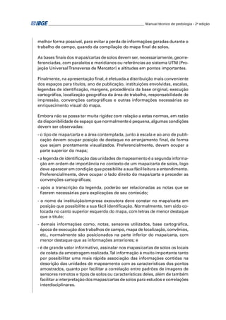 ________________________________________________________ Manual técnico de pedologia - 2a edição 
melhor forma possível, para evitar a perda de informações geradas durante o 
trabalho de campo, quando da compilação do mapa fi nal de solos. 
As bases fi nais dos mapas/cartas de solos devem ser, necessariamente, georre-ferenciadas, 
com paralelos e meridianos ou referências ao sistema UTM (Pro-jeção 
Universal Transversa de Mercator) e altitudes em pontos importantes. 
Finalmente, na apresentação fi nal, é efetuada a distribuição mais conveniente 
dos espaços para títulos, ano de publicação, instituições envolvidas, escalas, 
legendas de identifi cação, margens, procedência da base original, execução 
cartográfi ca, localização geográfi ca da área de trabalho, responsabilidade de 
impressão, convenções cartográfi cas e outras informações necessárias ao 
enriquecimento visual do mapa. 
Embora não se possa ter muita rigidez com relação a estas normas, em razão 
da disponibilidade de espaço que normalmente é pequena, algumas condições 
devem ser observadas: 
- o tipo de mapa/carta e a área contemplada, junto à escala e ao ano de publi-cação 
devem ocupar posição de destaque no arranjamento fi nal, de forma 
que sejam prontamente visualizados. Preferencialmente, devem ocupar a 
parte superior do mapa; 
- a legenda de identifi cação das unidades de mapeamento é a segunda informa-ção 
em ordem de importância no contexto de um mapa/carta de solos, logo 
deve aparecer em condição que possibilite a sua fácil leitura e entendimento. 
Preferencialmente, deve ocupar o lado direito do mapa/carta e preceder as 
convenções cartográfi cas; 
- após a transcrição da legenda, poderão ser relacionadas as notas que se 
fi zerem necessárias para explicações de seu conteúdo; 
- o nome da instituição/empresa executora deve constar no mapa/carta em 
posição que possibilite a sua fácil identifi cação. Normalmente, tem sido co-locada 
no canto superior esquerdo do mapa, com letras de menor destaque 
que o título; 
- demais informações como, notas, sensores utilizados, base cartográfi ca, 
época de execução dos trabalhos de campo, mapa de localização, convênios, 
etc., normalmente são posicionados na parte inferior do mapa/carta, com 
menor destaque que as informações anteriores; e 
- é de grande valor informativo, assinalar nos mapas/cartas de solos os locais 
de coleta da amostragem realizada. Tal informação é muito importante tanto 
por possibilitar uma mais rápida associação das informações contidas na 
descrição das unidades de mapeamento com as características dos pontos 
amostrados, quanto por facilitar a correlação entre padrões de imagens de 
sensores remotos e tipos de solos ou características deles, além de também 
facilitar a interpretação dos mapas/cartas de solos para estudos e correlações 
interdisciplinares. 
 