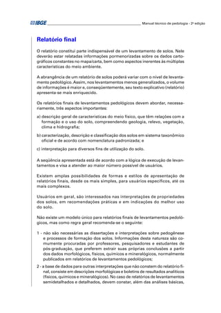 ________________________________________________________ Manual técnico de pedologia - 2a edição 
Relatório fi nal 
O relatório constitui parte indispensável de um levantamento de solos. Nele 
deverão estar relatadas informações pormenorizadas sobre os dados carto-gráfi 
cos constantes no mapa/carta, bem como aspectos inerentes às múltiplas 
características do meio ambiente. 
A abrangência de um relatório de solos poderá variar com o nível de levanta-mento 
pedológico. Assim, nos levantamentos menos generalizados, o volume 
de informações é maior e, conseqüentemente, seu texto explicativo (relatório) 
apresenta-se mais enriquecido. 
Os relatórios fi nais de levantamentos pedológicos devem abordar, necessa-riamente, 
três aspectos importantes: 
a) descrição geral de características do meio físico, que têm relações com a 
formação e o uso do solo, compreendendo geologia, relevo, vegetação, 
clima e hidrografi a; 
b) caracterização, descrição e classifi cação dos solos em sistema taxonômico 
ofi cial e de acordo com nomenclatura padronizada; e 
c) interpretação para diversos fi ns de utilização do solo. 
A seqüência apresentada está de acordo com a lógica de execução de levan-tamentos 
e visa a atender ao maior número possível de usuários. 
Existem amplas possibilidades de formas e estilos de apresentação de 
relatórios fi nais, desde os mais simples, para usuários específi cos, até os 
mais complexos. 
Usuários em geral, são interessados nas interpretações de propriedades 
dos solos, em recomendações práticas e em indicações do melhor uso 
do solo. 
Não existe um modelo único para relatórios fi nais de levantamentos pedoló-gicos, 
mas como regra geral recomenda-se o seguinte: 
1 - não são necessárias as dissertações e interpretações sobre pedogênese 
e processos de formação dos solos. Informações desta natureza são co-mumente 
procuradas por professores, pesquisadores e estudantes de 
pós-graduação, que preferem extrair suas próprias conclusões a partir 
dos dados morfológicos, físicos, químicos e mineralógicos, normalmente 
publicados em relatórios de levantamentos pedológicos; 
2 - a base de dados para outras interpretações que não constem do relatório fi - 
nal, consiste em descrições morfológicas e boletins de resultados analíticos 
(físicos, químicos e mineralógicos). No caso de relatórios de levantamentos 
semidetalhados e detalhados, devem constar, além das análises básicas, 
 