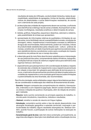 Manual técnico de pedologia __________________________________________________________________ 
resultados de testes de infi ltração, condutividade hidráulica, testes de per-meabilidade, 
estabilidade de agregados, limites de liquidez, plasticidade, 
índices de plasticidades e outras determinações necessárias, de acordo 
com a demanda de cada projeto; 
3 - as descrições das unidades de mapeamento devem ser sucintas, o sufi ciente 
para identifi cá-las e distingui-las de outras unidades. Acompanham as des-crições 
morfológicas, resultados analíticos e determinações de campo; 
4 - tabelas, gráfi cos, fotografi as, esquemas e desenhos, valorizam o relatório, 
pela possibilidade de síntese que apresentam; 
5 - apresentação de informações relativas às qualidades e limitações de uso 
dos solos, como fertilidade natural, susceptibilidade à erosão, condições de 
drenagem, relevo, impedimentos à mecanização e excesso ou defi ciência 
de água são recomendadas. Adicionalmente, podem ser incluídos, índices 
de produtividade estabelecidos pelas relações solo - cultura - práticas de 
manejo, constituindo um dado importante para agrônomos extensionistas, 
para assistência técnica a produtores rurais e para a avaliação do impacto 
econômico de práticas de uso e manejo dos solos; 
6 - a descrição geral do meio físico deve fornecer subsídios para a interpretação 
de uso potencial dos solos, compreendendo dados climáticos, topografi a, 
condições hídricas e tipos de cobertura vegetal nativa para estimativa dos 
regimes hídricos e térmicos; e 
7 - especialmente para planejamento é útil a condensação de dados a respeito 
da extensão das unidades de mapeamento e seus respectivos percentuais 
em relação à área total. Um glossário para defi nição de termos pouco co-muns, 
a estimativa do percentual de ocorrência de determinados solos em 
unidades de mapeamento e uma conclusão geral (resumo) sobre limitações 
e potencialidades da área levantada, são recomendados. 
Para fi ns de orientação, serão enfatizados a seguir alguns itens básicos que deve-rão 
ser considerados na elaboração dos relatórios de levantamentos de solos: 
- Sumário: listagem compacta dos compartimentos do relatório, hierarquiza-dos, 
ordenados e com respectiva paginação. Devem constar também todos 
os anexos e relações de quadros e ilustrações, além da relação da amostra-gem 
realizada; 
- Resumo: texto sucinto comentando os principais aspectos do trabalho, in-cluindo 
parte introdutória, importância, métodos e resultados; 
- Abstract: constitui a versão do resumo em língua inglesa; 
- Introdução: comentário sucinto sobre o tipo de estudo desenvolvido; área 
abrangida (localização geográfi ca e extensão territorial); motivação e par-ticularidades 
do trabalho; alguns resultados alcançados etc. Destacar tam-bém, 
quando houver, a participação de outras instituições na execução do 
trabalho; 
- Caracterização geral da área: este item deve contemplar, principalmente, as 
seguintes abordagens: descrição mais detalhada sobre a localização da área 
 