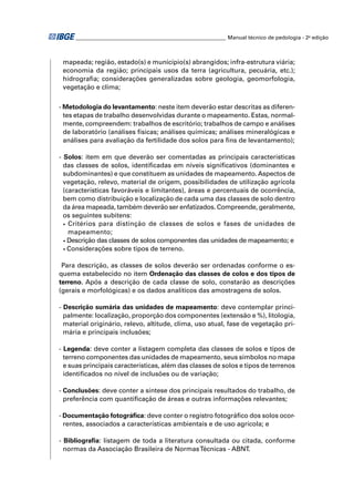 ________________________________________________________ Manual técnico de pedologia - 2a edição 
mapeada; região, estado(s) e município(s) abrangidos; infra-estrutura viária; 
economia da região; principais usos da terra (agricultura, pecuária, etc.); 
hidrografi a; considerações generalizadas sobre geologia, geomorfologia, 
vegetação e clima; 
- Metodologia do levantamento: neste item deverão estar descritas as diferen-tes 
etapas de trabalho desenvolvidas durante o mapeamento. Estas, normal-mente, 
compreendem: trabalhos de escritório; trabalhos de campo e análises 
de laboratório (análises físicas; análises químicas; análises mineralógicas e 
análises para avaliação da fertilidade dos solos para fi ns de levantamento); 
- Solos: item em que deverão ser comentadas as principais características 
das classes de solos, identifi cadas em níveis signifi cativos (dominantes e 
subdominantes) e que constituem as unidades de mapeamento. Aspectos de 
vegetação, relevo, material de origem, possibilidades de utilização agrícola 
(características favoráveis e limitantes), áreas e percentuais de ocorrência, 
bem como distribuição e localização de cada uma das classes de solo dentro 
da área mapeada, também deverão ser enfatizados. Compreende, geralmente, 
os seguintes subitens: 
• Critérios para distinção de classes de solos e fases de unidades de 
mapeamento; 
• Descrição das classes de solos componentes das unidades de mapeamento; e 
• Considerações sobre tipos de terreno. 
Para descrição, as classes de solos deverão ser ordenadas conforme o es-quema 
estabelecido no item Ordenação das classes de colos e dos tipos de 
terreno. Após a descrição de cada classe de solo, constarão as descrições 
(gerais e morfológicas) e os dados analíticos das amostragens de solos. 
- Descrição sumária das unidades de mapeamento: deve contemplar princi-palmente: 
localização, proporção dos componentes (extensão e %), litologia, 
material originário, relevo, altitude, clima, uso atual, fase de vegetação pri-mária 
e principais inclusões; 
- Legenda: deve conter a listagem completa das classes de solos e tipos de 
terreno componentes das unidades de mapeamento, seus símbolos no mapa 
e suas principais características, além das classes de solos e tipos de terrenos 
identifi cados no nível de inclusões ou de variação; 
- Conclusões: deve conter a síntese dos principais resultados do trabalho, de 
preferência com quantifi cação de áreas e outras informações relevantes; 
- Documentação fotográfi ca: deve conter o registro fotográfi co dos solos ocor-rentes, 
associados a características ambientais e de uso agrícola; e 
- Bibliografi a: listagem de toda a literatura consultada ou citada, conforme 
normas da Associação Brasileira de Normas Técnicas - ABNT. 
 