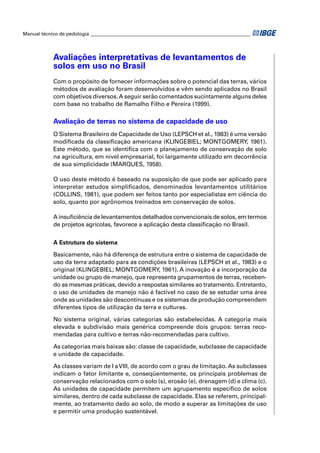 Manual técnico de pedologia __________________________________________________________________ 
Avaliações interpretativas de levantamentos de 
solos em uso no Brasil 
Com o propósito de fornecer informações sobre o potencial das terras, vários 
métodos de avaliação foram desenvolvidos e vêm sendo aplicados no Brasil 
com objetivos diversos. A seguir serão comentados sucintamente alguns deles 
com base no trabalho de Ramalho Filho e Pereira (1999). 
Avaliação de terras no sistema de capacidade de uso 
O Sistema Brasileiro de Capacidade de Uso (LEPSCH et al., 1983) é uma versão 
modifi cada da classifi cação americana (KLINGEBIEL; MONTGOMERY, 1961). 
Este método, que se identifi ca com o planejamento de conservação de solo 
na agricultura, em nível empresarial, foi largamente utilizado em decorrência 
de sua simplicidade (MARQUES, 1958). 
O uso deste método é baseado na suposição de que pode ser aplicado para 
interpretar estudos simplifi cados, denominados levantamentos utilitários 
(COLLINS, 1981), que podem ser feitos tanto por especialistas em ciência do 
solo, quanto por agrônomos treinados em conservação de solos. 
A insufi ciência de levantamentos detalhados convencionais de solos, em termos 
de projetos agrícolas, favorece a aplicação desta classifi cação no Brasil. 
A Estrutura do sistema 
Basicamente, não há diferença de estrutura entre o sistema de capacidade de 
uso da terra adaptado para as condições brasileiras (LEPSCH et al., 1983) e o 
original (KLINGEBIEL; MONTGOMERY, 1961). A inovação é a incorporação da 
unidade ou grupo de manejo, que representa grupamentos de terras, receben-do 
as mesmas práticas, devido a respostas similares ao tratamento. Entretanto, 
o uso de unidades de manejo não é factível no caso de se estudar uma área 
onde as unidades são descontínuas e os sistemas de produção compreendem 
diferentes tipos de utilização da terra e culturas. 
No sistema original, várias categorias são estabelecidas. A categoria mais 
elevada e subdivisão mais genérica compreende dois grupos: terras reco-mendadas 
para cultivo e terras não-recomendadas para cultivo. 
As categorias mais baixas são: classe de capacidade, subclasse de capacidade 
e unidade de capacidade. 
As classes variam de I a VIII, de acordo com o grau de limitação. As subclasses 
indicam o fator limitante e, conseqüentemente, os principais problemas de 
conservação relacionados com o solo (s), erosão (e), drenagem (d) e clima (c). 
As unidades de capacidade permitem um agrupamento específi co de solos 
similares, dentro de cada subclasse de capacidade. Elas se referem, principal-mente, 
ao tratamento dado ao solo, de modo a superar as limitações de uso 
e permitir uma produção sustentável. 
 