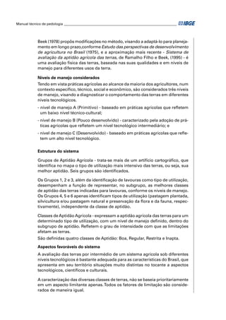 Manual técnico de pedologia __________________________________________________________________ 
Beek (1978) propôs modifi cações no método, visando a adaptá-lo para planeja-mento 
em longo prazo,conforme Estudo das perspectivas de desenvolvimento 
de agricultura no Brasil (1975), e a aproximação mais recente - Sistema de 
avaliação da aptidão agrícola das terras, de Ramalho Filho e Beek, (1995) - é 
uma avaliação física das terras, baseada nas suas qualidades e em níveis de 
manejo para diferentes usos da terra. 
Níveis de manejo considerados 
Tendo em vista práticas agrícolas ao alcance da maioria dos agricultores, num 
contexto específi co, técnico, social e econômico, são considerados três níveis 
de manejo, visando a diagnosticar o comportamento das terras em diferentes 
níveis tecnológicos. 
- nível de manejo A (Primitivo) - baseado em práticas agrícolas que refl etem 
um baixo nível técnico-cultural; 
- nível de manejo B (Pouco desenvolvido) - caracterizado pela adoção de prá-ticas 
agrícolas que refl etem um nível tecnológico intermediário; e 
- nível de manejo C (Desenvolvido) - baseado em práticas agrícolas que refl e-tem 
um alto nível tecnológico. 
Estrutura do sistema 
Grupos de Aptidão Agrícola - trata-se mais de um artifício cartográfi co, que 
identifi ca no mapa o tipo de utilização mais intensivo das terras, ou seja, sua 
melhor aptidão. Seis grupos são identifi cados. 
Os Grupos 1, 2 e 3, além da identifi cação de lavouras como tipo de utilização, 
desempenham a função de representar, no subgrupo, as melhores classes 
de aptidão das terras indicadas para lavouras, conforme os níveis de manejo. 
Os Grupos 4, 5 e 6 apenas identifi cam tipos de utilização (pastagem plantada, 
silvicultura e/ou pastagem natural e preservação da fl ora e da fauna, respec-tivamente), 
independente da classe de aptidão. 
Classes de Aptidão Agrícola - expressam a aptidão agrícola das terras para um 
determinado tipo de utilização, com um nível de manejo defi nido, dentro do 
subgrupo de aptidão. Refl etem o grau de intensidade com que as limitações 
afetam as terras. 
São defi nidas quatro classes de Aptidão: Boa, Regular, Restrita e Inapta. 
Aspectos favoráveis do sistema 
A avaliação das terras por intermédio de um sistema agrícola sob diferentes 
níveis tecnológicos é bastante adequada para as características do Brasil, que 
apresenta em seu território situações muito distintas no tocante a aspectos 
tecnológicos, científi cos e culturais. 
A caracterização das diversas classes de terras, não se baseia prioritariamente 
em um aspecto limitante apenas. Todos os fatores de limitação são conside-rados 
de maneira igual. 
 