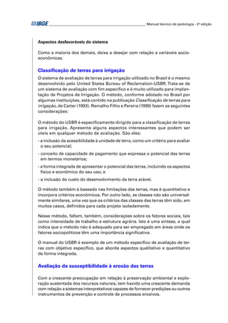 ________________________________________________________ Manual técnico de pedologia - 2a edição 
Aspectos desfavoráveis do sistema 
Como a maioria dos demais, deixa a desejar com relação a variáveis socio-econômicas. 
Classifi cação de terras para irrigação 
O sistema de avaliação de terras para irrigação utilizado no Brasil é o mesmo 
desenvolvido pelo United States Bureau of Reclamation-USBR. Trata-se de 
um sistema de avaliação com fi m específi co e é muito utilizado para implan-tação 
de Projetos de Irrigação. O método, conforme adotado no Brasil por 
algumas instituições, está contido na publicação Classifi cação de terras para 
irrigação, de Carter (1993). Ramalho Filho e Pereira (1999) fazem as seguintes 
considerações: 
O método do USBR é especifi camente dirigido para a classifi cação de terras 
para irrigação. Apresenta alguns aspectos interessantes que podem ser 
úteis em qualquer método de avaliação. São eles: 
- a inclusão da acessibilidade à unidade de terra, como um critério para avaliar 
o seu potencial; 
- conceito de capacidade de pagamento que expressa o potencial das terras 
em termos monetários; 
- a forma integrada de apresentar o potencial das terras, incluindo os aspectos 
físico e econômico do seu uso; e 
- a inclusão do custo do desenvolvimento da terra arável. 
O método também é baseado nas limitações das terras, mas é quantitativo e 
incorpora critérios econômicos. Por outro lado, as classes não são universal-mente 
similares, uma vez que os critérios das classes das terras têm sido, em 
muitos casos, defi nidos para cada projeto isoladamente. 
Nesse método, faltam, também, considerações sobre os fatores sociais, tais 
como intensidade de trabalho e estrutura agrária. Isto é uma síntese, a qual 
indica que o método não é adequado para ser empregado em áreas onde os 
fatores sociopolíticos têm uma importância signifi cativa. 
O manual do USBR é exemplo de um método específi co de avaliação de ter-ras 
com objetivo específi co, que aborda aspectos qualitativo e quantitativo 
de forma integrada. 
Avaliação da susceptibilidade à erosão das terras 
Com a crescente preocupação em relação à preservação ambiental e explo-ração 
sustentada dos recursos naturais, tem havido uma crescente demanda 
com relação a sistemas interpretativos capazes de fornecer predições ou outros 
instrumentos de prevenção e controle de processos erosivos. 
 