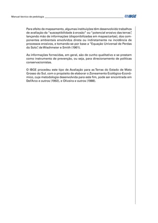 Manual técnico de pedologia __________________________________________________________________ 
Para efeito de mapeamento, algumas instituições têm desenvolvido trabalhos 
de avaliação da “susceptibilidade à erosão” ou “potencial erosivo das terras”, 
lançando mão de informações (disponibilizadas em mapas/cartas), dos com-ponentes 
ambientais envolvidos direta ou indiretamente na incidência de 
processos erosivos, e tomando-se por base a “Equação Universal de Perdas 
do Solo”, de Wischmeier e Smith (1961). 
As informações fornecidas, em geral, são de cunho qualitativo e se prestam 
como instrumento de prevenção, ou seja, para direcionamento de políticas 
conservacionistas. 
O IBGE procedeu este tipo de Avaliação para as Terras do Estado de Mato 
Grosso do Sul, com o propósito de elaborar o Zoneamento Ecológico-Econô-mico, 
cuja metodologia desenvolvida para este fi m, pode ser encontrada em 
Del’Arco e outros (1992), e Oliveira e outros (1988). 
 