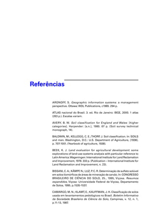 Referências 
ARONOFF, S. Geographic information systems: a management 
perspective. Ottawa: WDL Publications, c1989. 294 p. 
ATLAS nacional do Brasil. 3. ed. Rio de Janeiro: IBGE, 2000. 1 atlas 
(263 p.). Escalas variam. 
AVERY, B. W. Soil classification for England and Wales: [higher 
categories]. Harpender: [s.n.], 1980. 67 p. (Soil survey technical 
monograph, 14). 
BALDWIN, M.; KELLOGG, C. E.; THORP, J. Soil classifi cation. In: SOILS 
and men. Washington, D.C.: U.S. Department of Agriculture, [1938]. 
p. 707-1001. (Yearbook of agriculture, 1938). 
BEEK, K. J. Land evaluation for agricultural development: some 
explorations of land-use systems analysis with particular reference to 
Latin America. Wageningen: International Institute for Land Reclamation 
and Improvement, 1978. 333 p. (Publication – International Institute for 
Land Reclamation and Improvement, n. 23). 
BISSANI, C. A.; KÄMPF, N.; LUZ, P. C. R. Determinação de sulfato solúvel 
em solos tiomórfi cos de áreas de mineração de carvão. In: CONGRESSO 
BRASILEIRO DE CIÊNCIA DO SOLO, 25., 1995, Viçosa. Resumos 
expandidos. Viçosa: Universidade Federal de Viçosa, Departamento 
de Solos, 1995. p.1535-1537. 
CAMARGO, M. N.; KLAMT, E.; KAUFFMAN, J. H. Classifi cação de solos 
usada em levantamentos pedológicos no Brasil. Boletim Informativo 
da Sociedade Brasileira de Ciência do Solo, Campinas, v. 12, n. 1, 
p.11-13, 1987. 
 