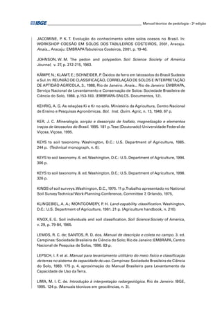 ________________________________________________________ Manual técnico de pedologia - 2a edição 
JACOMINE, P. K. T. Evolução do conhecimento sobre solos coesos no Brasil. In: 
WORKSHOP COESÃO EM SOLOS DOS TABULEIROS COSTEIROS, 2001, Aracaju. 
Anais... Aracaju: EMBRAPA Tabuleiros Costeiros, 2001. p. 19-46. 
JOHNSON, W. M. The pedon and polypedon. Soil Science Society of America 
Journal, v. 27, p. 212-215, 1963. 
KÄMPF, N.; KLAMT, E.; SCHNEIDER, P. Óxidos de ferro em latossolos do Brasil Sudeste 
e Sul. In: REUNIÃO DE CLASSIFICAÇÃO, CORRELAÇÃO DE SOLOS E INTERPRETAÇÃO 
DE APTIDÃO AGRÍCOLA, 3., 1988, Rio de Janeiro. Anais... Rio de Janeiro: EMBRAPA, 
Serviço Nacional de Levantamento e Conservação de Solos: Sociedade Brasileira de 
Ciência do Solo, 1988. p.153-183. (EMBRAPA-SNLCS. Documentos, 12). 
KEHRIG, A. G. As relações Ki e Kr no solo. Ministério da Agricultura, Centro Nacional 
de Ensino e Pesquisas Agronômicas. Bol. Inst. Quím. Agric, n. 13, 1949, 67 p. 
KER, J. C. Mineralogia, sorção e dessorção de fosfato, magnetização e elementos 
traços de latossolos do Brasil. 1995. 181 p. Tese (Doutorado)-Universidade Federal de 
Viçosa, Viçosa, 1995. 
KEYS to soil taxonomy. Washington, D.C.: U.S. Department of Agriculture, 1985. 
244 p. (Technical monograph, n. 6). 
KEYS to soil taxonomy. 6. ed. Washington, D.C.: U.S. Department of Agriculture, 1994. 
306 p. 
KEYS to soil taxonomy. 8. ed. Washington, D.C.: U.S. Department of Agriculture, 1998. 
326 p. 
KINDS of soil surveys. Washington, D.C., 1975. 11 p. Trabalho apresentado no National 
Soil Survey Technical Work-Planning Conference, Committee 7, Orlando, 1975, 
KLINGEBIEL, A. A.; MONTGOMERY, P. H. Land-capability classifi cation. Washington, 
D.C.: U.S. Department of Agriculture, 1961. 21 p. (Agriculture handbook, n. 210). 
KNOX, E. G. Soil individuals and soil classifi cation. Soil Science Society of America, 
v. 29, p. 79-84, 1965. 
LEMOS, R. C. de; SANTOS, R. D. dos. Manual de descrição e coleta no campo. 3. ed. 
Campinas: Sociedade Brasileira de Ciência do Solo; Rio de Janeiro: EMBRAPA, Centro 
Nacional de Pesquisa de Solos, 1996. 83 p. 
LEPSCH, I. F. et al. Manual para levantamento utilitário do meio físico e classifi cação 
de terras no sistema de capacidade de uso. Campinas: Sociedade Brasileira de Ciência 
do Solo, 1983. 175 p. 4. aproximação do Manual Brasileiro para Levantamento da 
Capacidade de Uso da Terra. 
LIMA, M. I. C. de. Introdução à interpretação radargeológica. Rio de Janeiro: IBGE, 
1995. 124 p. (Manuais técnicos em geociências, n. 3). 
 