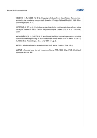 Manual técnico de pedologia __________________________________________________________________ 
VELOSO, H. P.; GÓES-FILHO L. Fitogeografi a brasileira: classifi cação fi sionômico-ecológica 
da vegetação neotropical. Salvador: [Projeto RADAMBRASIL], 1982. 80 p. 
(Série vegetação, n. 1). 
VITORINO, A. C. T. et al. Níveis de energia ultra-sônica na dispersão de argila em solos 
da região de Lavras (MG). Ciência e Agrotecnologia, Lavras, v. 25, n. 6, p. 1330-1336, 
2001. 
WISCHMEIER, W. H.; SMITH, D. D. A universal soil loss estimating equation to guide 
conservation farm planning. In: INTERNATIONAL CONGRESS SOIL SCIENCE SOCIETY, 
7., 1960, [S.l]. Proceedings... [S.l.: s.n], 1961. v. 1, p. 2. 
WORLD reference base for soil resources: draft. Paris: Unesco, 1994. 161 p. 
WORLD reference base for soil resources. Rome: FAO, 1998. 88 p. (FAO. World soil 
resouces reports, 84). 
 