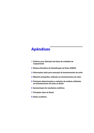 Apêndices 
1 Critérios para distinção das fases de unidades de 
mapeamento 
2 Sistema Brasileiro de Classifi cação de Solos (SiBCS) 
3 Informações úteis para execução de levantamentos de solos 
4 Material cartográfi co utilizado em levantamentos de solos 
5 Principais determinações e métodos de análises utilizados 
em levantamentos de solos no Brasil 
6 Apresentação de resultados analíticos 
7 Principais solos do Brasil 
8 Dados auxiliares 
 