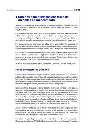 Apêndices ____________________________________________________________________________________ 
1 Critérios para distinção das fases de 
unidades de mapeamento 
A fase de unidades de mapeamento, é antes de tudo um recurso utilizado 
para evidenciar diferenças de importância prática entre as mesmas (DENT; 
YOUNG, 1981). 
É utilizada para indicar mudanças na morfologia ou situações particulares dos 
solos, não necessariamente decorrentes do seu processo pedogenético, tais 
como: profundidade, condições de drenagem, presença de pedregosidade ou 
rochosidade, erosão, assoreamento, tipo de vegetação natural, relevo, etc. 
Em qualquer tipo de levantamento, a fase serve para subdividir unidades de 
mapeamento, segundo as características relacionadas acima, ou quaisquer outras, 
importantes para seu uso e manejo, ou seja, para os objetivos do levantamento. 
Em síntese, as fases são utilizadas para subdivisões ainda mais homogêneas das 
classes de solos, refl etindo condições que interferem direta ou indiretamente 
no comportamento e na qualidade dos mesmos. Podem ser utilizadas em 
qualquer nível categórico, desde subordens até séries. 
As fases mais utilizadas no Brasil, conforme Carvalho e outros (1998), são: 
Fases de vegetação primária 
É conhecido que a cobertura vegetal primária é fortemente infl uenciada pelo clima e 
pelo solo. Comparações entre divisões climáticas e divisões fi togeográfi cas (índices 
hídricos e térmicos versus tipos de vegetação primária) revelam a existência de 
relações entre a vegetação e determinadas condições edafoclimáticas, mormente 
referentes a regimes hídrico, térmico e de eutrofi a e oligotrofi a. 
Na insufi ciência de dados de clima do solo, mormente hídricos e térmicos, as 
fases de vegetação são empregadas para facilitar inferências sobre relevantes 
variações estacionais de umidade dos solos, uma vez que a vegetação primária 
refl ete diferenças climáticas imperantes nas diversas condições de ocorrência 
dos solos. Reconhecidamente, além do signifi cado pedogenético, as distinções 
em questão assumem ampla implicação ecológica, a qual abre possibilidade para 
o estabelecimento de relações entre unidades de solo e sua aptidão agrícola, 
aumentando, pois, a utilidade aplicada dos levantamentos de solos. 
Assim, levantamentos de solos devem considerar o tipo de vegetação para 
individualizar as suas unidades de mapeamento, citando-se em seguida a 
caracterização do solo, a fase de vegetação correspondente, com base nos 
sistemas de classifi cação de vegetação existentes no Brasil. 
Técnicos em pedologia do antigo Serviço Nacional de Levantamento e 
Conservação de Solos - SNLCS da Embrapa, atual Centro Nacional de Pesquisas 
 