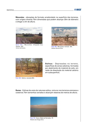 Apêndices ____________________________________________________________________________________ 
Murundus - elevações de formato arredondado na superfície dos terrenos, 
com origem diversa. Têm dimensões que podem alcançar 20m de diâmetro 
e chegar a 2m de altura. 
Foto 107 - Murundus. Chapada dos 
Parecis - MT. 
Vilmar de Oliveira 
Foto 108 - Murundus. Iramaia - BA. 
Glailson Barreto Silva 
Dolinas - Depressões no terreno, 
específi cas de zonas calcárias, formadas 
por abatimento do material do solo, em 
razão da dissolução do material calcário 
em subsuperfície. 
Foto 109 - Dolina. Janaúba-MG. 
Dunas - Colinas de areia de natureza eólica, comuns nos terrenos arenosos e 
costeiros. Têm tamanhos variados e alcançam dezenas de metros de altura. 
Foto 110 - Duna. Delta do Parnaíba - PI. 
Roberto das Chagas Silva 
 