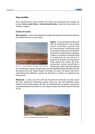 Apêndices ____________________________________________________________________________________ 
Fase erodida 
Será identifi cada a fase erodida nos solos que apresentarem classes de 
erosão forte, muito forte e extremamente forte, conforme descrições de 
classes a seguir: 
Classes de erosão 
Não aparente - o solo nessa classe de erosão não apresenta sinais perceptíveis 
de erosão laminar ou em sulcos. 
Ligeira - o solo apresenta menos de 
25% do horizonte A ou da camada 
arável removidos quando esta 
for inteiramente constituída pelo 
horizonte A. Solos que apresentam 
horizonte A original pouco espesso 
(<20cm), nos quais a camada arável 
é constituída de horizonte A e 
parte do B, também se enquadram 
nessa classe de erosão. As áreas 
apresentam sulcos superficiais e 
ocasionais sulcos rasos que podem 
Foto 127 - Erosão eólica. Chapadão dos Gaúchos 
ser cruzados por máquinas agrícolas e que são desfeitos pelas práticas normais 
de preparo do solo. Nessa classe de erosão, os solos, em geral, não foram 
sufi cientemente afetados a ponto de alterarem o caráter e a espessura do 
horizonte A. 
Moderada - o solo, com 25 a 75% do horizonte A removido na maior parte 
da área, apresenta freqüentes sulcos rasos que não são desfeitos pelas 
práticas normais de preparo do solo. A camada arável, em geral, consiste em 
remanescentes do horizonte A e, em alguns casos, da mistura dos horizontes 
A e B. 
Foto 128 - Erosão laminar. Ervália - MG. 
 