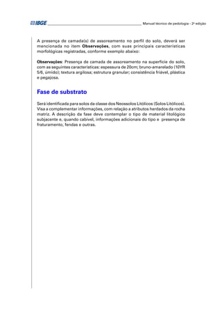 ________________________________________________________ Manual técnico de pedologia - 2a edição 
A presença de camada(s) de assoreamento no perfi l do solo, deverá ser 
mencionada no item Observações, com suas principais características 
morfológicas registradas, conforme exemplo abaixo: 
Observações: Presença de camada de assoreamento na superfície do solo, 
com as seguintes características: espessura de 20cm; bruno-amarelado (10YR 
5/6, úmido); textura argilosa; estrutura granular; consistência friável, plástica 
e pegajosa. 
Fase de substrato 
Será identifi cada para solos da classe dos Neossolos Litólicos (Solos Litólicos). 
Visa a complementar informações, com relação a atributos herdados da rocha 
matriz. A descrição da fase deve contemplar o tipo de material litológico 
subjacente e, quando cabível, informações adicionais do tipo e presença de 
fraturamento, fendas e outras. 
 
