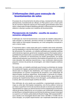 Apêndices ____________________________________________________________________________________ 
3 Informações úteis para execução de 
levantamentos de solos 
O sucesso de um levantamento de solos começa, necessariamente, pelo seu 
planejamento. Considerando-se o Brasil, um País pobre e com a maior parte 
de seu território dispondo apenas de informações generalizadas sobre seus 
solos, a observação de alguns detalhes pode fazer a diferença para se conseguir 
elaborar e alcançar sucesso com trabalhos de levantamentos. 
Planejamento do trabalho - escolha da escala e 
sensores adequados 
A defi nição do nível de levantamento e da escala do trabalho adequados a 
cada situação ou demanda, permitirá otimizar os trabalhos de forma a se 
obter todas as informações necessárias, em nível cartográfi co compatível e 
com o menor custo. 
É importante saber a razão exata pela qual o trabalho está sendo solicitado, 
para se estabelecer o tipo de informação a ser gerada e o seu necessário grau 
de refi namento. Por exemplo, um trabalho solicitado para subsidiar políticas 
administrativas regionais, geralmente necessita apenas informações sobre a 
qualidade dos principais solos, sua potencialidade, quantifi cação e distribuição. 
Portanto, é sufi ciente um levantamento de caráter generalizado, em escala 
relativamente pequena, que contenha informações compatíveis com os níveis 
mais elevados dos sistemas taxonômicos, e que contemple relativamente 
pequeno número de pontos de amostragem, com determinações analíticas 
rotineiras. 
Por outro lado, um trabalho solicitado para fornecer as diretrizes de manejo 
em projetos de irrigação, apresenta demanda específi ca. Logo, o levantamento 
deverá estar na categoria dos detalhados, com mapas em escalas grandes, 
contemplando um número considerável de amostras e com elaboração de 
determinações analíticas específi cas, direcionadas a demanda do projeto, 
como por exemplo: densidades, curvas de retenção hídrica, água disponível, 
presença de impedimentos físicos a livre drenagem, profundidade dos solos 
e outras, além da caracterização analítica de rotina. 
Para defi nição de uma escala que possibilite a representação precisa em 
mapa ou carta das informações necessárias, uma forma prática é tomar-se 
por base a superfície mínima de ocorrência de solo no terreno que deverá ser 
representada em mapa e os valores de área mínima mapeável para os diversos 
valores de escala. Desta forma, se um projeto a ser implantado necessita que 
se identifi que e cartografe todas as ocorrências de solos que ocupem área igual 
ou superior a um hectare, pelos dados do Quadro 5 (pág. 133) é possível defi nir 
que a escala a ser empregada deverá estar entre 1:20 000 e 1:15 000. Se em 
outra situação, um projeto experimental a ser implantado demandar que se 
 