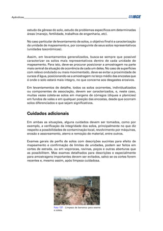 Apêndices ____________________________________________________________________________________ 
estudo da gênese do solo, estudo de problemas específi cos em determinadas 
áreas (manejo, fertilidade, trabalhos de engenharia, etc). 
No caso particular de levantamento de solos, o objetivo fi nal é a caracterização 
da unidade de mapeamento e, por conseguinte de seus solos representativos 
(unidades taxonômicas). 
Assim, em levantamentos generalizados, busca-se sempre que possível 
caracterizar os solos mais representativos dentro de cada unidade de 
mapeamento. Para isto, deve-se procurar posicionar a amostragem na parte 
mais central da situação de ocorrência de cada um deles. No caso de superfícies 
com relevo ondulado ou mais movimentado, deve-se evitar a proximidade de 
cursos d’água, posicionando-se a amostragem no terço médio das encostas que 
é onde o solo estará mais íntegro, no que concerne aos desgastes erosivos. 
Em levantamentos de detalhe, todos os solos ocorrentes, individualizados 
ou componentes de associação, devem ser caracterizados, e, neste caso, 
muitas vezes coleta-se solos em margens de córregos (diques e planícies) 
em fundos de vales e em qualquer posição das encostas, desde que ocorram 
solos diferenciados e que sejam signifi cativos. 
Cuidados adicionais 
Em ambas as situações, alguns cuidados devem ser tomados, como por 
exemplo, a verifi cação da integridade dos solos, principalmente no que diz 
respeito a possibilidades de contaminação local, revolvimento por máquinas, 
erosão e assoreamento, aterro e remoção de material, entre outros. 
Exames gerais de perfi s de solos com descrições sucintas para efeito de 
mapeamento e confi rmação de limites de unidades, podem ser feitos em 
cortes de estrada, ou em voçorocas, ravinas, poços e outras aberturas que 
as possibilitem. Mas exames detalhados para descrições e especialmente 
para amostragens importantes devem ser evitados, salvo se os cortes forem 
recentes e, mesmo assim, após limpeza cuidadosa. 
Foto 137 - Limpeza de barranco para exame 
e coleta. 
 