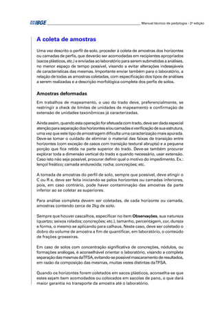 ________________________________________________________ Manual técnico de pedologia - 2a edição 
A coleta de amostras 
Uma vez descrito o perfi l de solo, proceder à coleta de amostras dos horizontes 
ou camadas de perfi s, que deverão ser acomodadas em recipientes apropriados 
(sacos plásticos, etc.) e enviadas ao laboratório para serem submetidas a análises, 
no menor espaço de tempo possível, visando a evitar alterações inde sejáveis 
de características das mesmas. Importante enviar também para o laboratório, a 
relação de todas as amostras coletadas, com especifi cação dos tipos de análises 
a serem realizadas e a descrição morfológica completa dos perfi s de solos. 
Amostras deformadas 
Em trabalhos de mapeamento, o uso do trado deve, preferencialmente, se 
restringir a check de limites de unidades de mapeamento e confi rmação de 
extensão de unidades taxonômicas já caracterizadas. 
Ainda assim, quando esta operação for efetuada com trado, deve ser dada especial 
atenção para separação dos horizontes e/ou camadas e verifi cação de sua estrutura, 
uma vez que este tipo de amostragem difi culta uma caracterização mais apurada. 
Deve-se tomar o cuidado de eliminar o material das faixas de transição entre 
horizontes (com exceção de casos com transição textural abrupta) e a pequena 
porção que fi ca retida na parte superior do trado. Deve-se também procurar 
explorar toda a dimensão vertical do trado e quando necessário, usar extensão. 
Caso isto não seja possível, procurar defi nir qual o motivo do impedimento. Ex.: 
lençol freático; camada endurecida; rocha; concreções; etc. 
A tomada de amostras do perfi l de solo, sempre que possível, deve atingir o 
C ou R e, deve ser feita iniciando-se pelos horizontes ou camadas inferiores, 
pois, em caso contrário, pode haver contaminação das amostras da parte 
inferior ao se coletar as superiores. 
Para análise completa devem ser coletadas, de cada horizonte ou camada, 
amostras contendo cerca de 2kg de solo. 
Sempre que houver cascalhos, especifi car no item Observações, sua natureza 
(quartzo; seixos rolados; concreções; etc.), tamanho, percentagem, cor, dureza 
e forma, o mesmo se aplicando para calhaus. Neste caso, deve ser coletado o 
dobro do volume de amostra a fi m de quantifi car, em laboratório, o conteúdo 
de frações grosseiras. 
Em caso de solos com concentração signifi cativa de concreções, nódulos, ou 
formações análogas, é aconselhável orientar o laboratório, visando a completa 
separação das mesmas da TFSA, evitando-se possível mascaramento de resultados, 
em razão da composição das mesmas, muitas vezes distintas da TFSA. 
Quando os horizontes forem coletados em sacos plásticos, aconselha-se que 
estes sejam bem acomodados ou colocados em sacolas de pano, o que dará 
maior garantia no transporte da amostra até o laboratório. 
 
