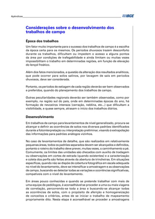 Apêndices ____________________________________________________________________________________ 
Considerações sobre o desenvolvimento dos 
trabalhos de campo 
Época dos trabalhos 
Um fator muito importante para o sucesso dos trabalhos de campo é a escolha 
da época certa para os mesmos. Os períodos chuvosos trazem desconforto 
durante os trabalhos, difi cultam ou impedem o acesso a alguns pontos 
da área por condições de trafegabilidade e ainda limitam ou muitas vezes 
impossibilitam o trabalho em determinadas regiões, em função de elevação 
do lençol freático. 
Além dos fatos mencionados, a questão da alteração dos resultados analíticos, 
que pode ocorrer para solos salinos, por lavagem de sais em períodos 
chuvosos, deve ser considerada. 
Portanto, os períodos de estiagem de cada região deverão ser bem observados 
e preferidos, quando do planejamento dos trabalhos de campo. 
Outras peculiaridades regionais deverão ser também observadas, como por 
exemplo, na região sul do país, onde em determinadas épocas do ano, há 
formação de nevoeiros intensos (cerração, neblina, etc...) que difi cultam a 
visibilidade, e quase sempre, atrasam o início dos trabalhos diários. 
Desenvolvimento 
Em trabalhos de campo para levantamentos de nível generalizado, procura-se 
alcançar e defi nir as ocorrências de solos nos diversos padrões identifi cados 
durante a fotointerpretação ou interpretação preliminar, visando à extrapolação 
das informações para padrões análogos vizinhos. 
No caso de levantamentos de detalhe, que são realizados em relativamente 
pequenas áreas, todos os padrões separados devem ser alcançados e defi nidos, 
portanto o roteiro do trabalho deve prever, muitas vezes, o caminhamento a pé. 
Comumente, os limites das unidades são checados com auxílio de tradagem 
ou observações em cortes de estrada (quando existentes) e a caracterização 
e coleta dos perfi s são feitas através da abertura de trincheiras. Em situações 
específi cas, quando não se dispõe de cobertura fotográfi ca em escala adequada 
no nível do levantamento, deve-se intensifi car a amostragem e as observações 
de campo, buscando-se detectar todas as variações e ocorrências signifi cativas, 
compatíveis com o nível do levantamento. 
Em áreas pouco conhecidas e quando se pretende trabalhar com mais de 
uma equipe de pedólogos, é aconselhável se proceder a uma ou mais viagens 
de correlação, percorrendo-se toda a área e buscando-se alcançar todas 
as ocorrências de solos, com o propósito de aferição e homogeneização 
de conceitos e critérios, antes de se iniciar o trabalho de mapeamento 
propriamente dito. Nesta etapa é aconselhável se proceder a amostragens 
 