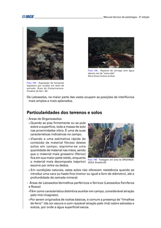 ________________________________________________________ Manual técnico de pedologia - 2a edição 
Foto 144 - Exposição de horizonte 
espódico por erosão em leito de 
estrada. Área de Campinarana. 
Cruzeiro do Sul – AC 
Foto 145 - Aspecto de córrego com água 
escura, cor de “coca cola”. 
Maria Eloísa Cardoso da Rosa 
Os Latossolos, na maior parte das vezes ocupam as posições de interfl úvios 
mais amplos e mais aplanados. 
Particularidades dos terrenos e solos 
- Áreas de Organossolos: 
• Quando se pisa fi rmemente ou se pula 
sobre a superfície, toda a massa de solo 
nas proximidades vibra. É uma de suas 
características indicativas no campo. 
• Visando a uma estimativa rápida do 
conteúdo de material fibroso destes 
solos em campo, espreme-se uma 
quantidade de material nas mãos, sendo 
que o material mais grosseiro (fíbrico) 
fi ca em sua maior parte retido, enquanto 
Foto 146 - Tradagem em área de ORGANOS-SOLO. 
o material mais decomposto (sáprico) 
Brasília-DF. 
escorre por entre os dedos. 
• Em condições naturais, estes solos não oferecem resistência quando se 
introduz uma vara ou haste fi na (menor ou igual a 5cm de diâmetro), até a 
profundidade da camada mineral. 
- Áreas de Latossolos Vermelhos perférricos e férricos (Latossolos Ferríferos 
e Roxos) 
• Têm como característica distintiva auxiliar em campo, considerável atração 
pelo ímã (magneto). 
• Por serem originados de rochas básicas, é comum a presença de “limalhas 
de ferro” (de cor escura e com razoável atração pelo ímã) sobre estradas e 
sulcos, por onde a água superfi cial escoa. 
 