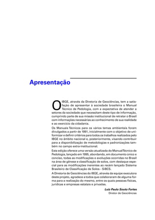 Apresentação 
O IBGE, através da Diretoria de Geociências, tem a satis-fação 
de apresentar à sociedade brasileira o Manual 
Técnico de Pedologia, com a expectativa de atender a 
setores da sociedade que necessitam deste tipo de informação, 
cumprindo parte de sua missão institucional de retratar o Brasil 
com informações necessárias ao conhecimento de sua realidade 
e ao exercício da cidadania. 
Os Manuais Técnicos para os vários temas ambientais foram 
divulgados a partir de 1991, inicialmente com o objetivo de uni-formizar 
e definir critérios para todos os trabalhos realizados pelo 
IBGE no âmbito nacional e, posteriormente, visando contribuir 
para a disponibilização de metodologias e padronizações tam-bém 
no campo extra-institucional. 
Esta edição oferece uma versão atualizada do Manual Técnico de 
Pedologia, lançado em 1995, abordando, em documento único e 
conciso, todas as modificações e evoluções ocorridas no Brasil 
na área de gênese e classificação de solos, com destaque espe-cial 
para as modificações inerentes ao recém lançado Sistema 
Brasileiro de Classificação de Solos - SiBCS. 
A Diretoria de Geociências do IBGE, através da equipe executora 
deste projeto, agradece a todos que colaboraram de alguma for-ma 
para a realização do mesmo, entre os quais pessoas físicas, 
jurídicas e empresas estatais e privadas. 
Luiz Paulo Souto Fortes 
Diretor de Geociências 
 