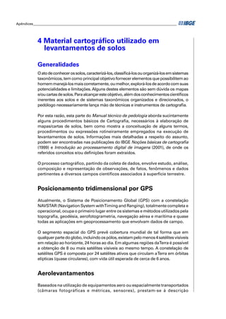 Apêndices ____________________________________________________________________________________ 
4 Material cartográfi co utilizado em 
levantamentos de solos 
Generalidades 
O ato de conhecer os solos, caracterizá-los, classifi cá-los ou organizá-los em sistemas 
taxonômicos, tem como principal objetivo fornecer elementos que possibilitem ao 
homem manejá-los mais corretamente, ou melhor, explorá-los de acordo com suas 
potencialidades e limitações. Alguns destes elementos são sem dúvida os mapas 
e/ou cartas de solos. Para alcançar este objetivo, além dos conhecimentos científi cos 
inerentes aos solos e de sistemas taxonômicos organizados e direcionados, o 
pedólogo necessariamente lança mão de técnicas e instrumentos de cartografi a. 
Por esta razão, esta parte do Manual técnico de pedologia aborda sucintamente 
alguns procedimentos básicos de Cartografi a, necessários à elaboração de 
mapas/cartas de solos, bem como mostra a conceituação de alguns termos, 
procedimentos ou expressões rotineiramente empregados na execução de 
levantamentos de solos. Informações mais detalhadas a respeito do assunto, 
podem ser encontradas nas publicações do IBGE Noções básicas de cartografi a 
(1999) e Introdução ao processamento digital de imagens (2001), de onde os 
referidos conceitos e/ou defi nições foram extraídos. 
O processo cartográfi co, partindo da coleta de dados, envolve estudo, análise, 
composição e representação de observações, de fatos, fenômenos e dados 
pertinentes a diversos campos científi cos associados à superfície terrestre. 
Posicionamento tridimensional por GPS 
Atualmente, o Sistema de Posicionamento Global (GPS) com a constelação 
NAVSTAR (Navigation System with Timing and Ranging), totalmente completa e 
operacional, ocupa o primeiro lugar entre os sistemas e métodos utilizados pela 
topografi a, geodésia, aerofotogrametria, navegação aérea e marítima e quase 
todas as aplicações em geoprocessamento que envolvam dados de campo. 
O segmento espacial do GPS prevê cobertura mundial de tal forma que em 
qualquer parte do globo, incluindo os pólos, existam pelo menos 4 satélites visíveis 
em relação ao horizonte, 24 horas ao dia. Em algumas regiões da Terra é possível 
a obtenção de 8 ou mais satélites visíveis ao mesmo tempo. A constelação de 
satélites GPS é composta por 24 satélites ativos que circulam a Terra em órbitas 
elípticas (quase circulares), com vida útil esperada de cerca de 6 anos. 
Aerolevantamentos 
Baseados na utilização de equipamentos aero ou espacialmente transportados 
(câmaras fotográficas e métricas, sensores), prestam-se à descrição 
 